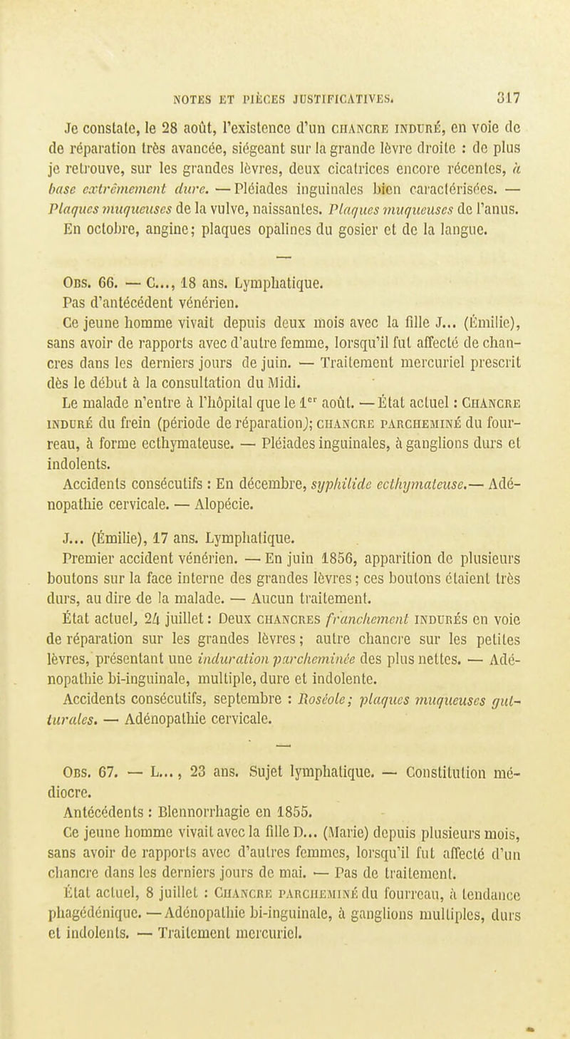 Je constate, le 28 août, l'existence d'un chancre induré, en voie de de réparation très avancée, siégeant sur la grande lèvre droite : de plus je relj'ouve, sur les grandes lèvres, deux cicatrices encore récentes, a hase extrêmement dure. —Pléiades inguinales bien caraclérisécs. — Plaques muqueuses de la vulve, naissantes. Plaques muqueuses de l'anus. En octohre, angine; plaques opalines du gosier et de la langue. Obs. 66. — C..., 18 ans. Lymphatique. Pas d'antécédent vénérien. Ce jeune homme vivait depuis deux mois avec la fille J... (Emilie), sans avoir de rapports avec d'autre femme, lorsqu'il fut affecté de chan- cres dans les derniers jours de juin. — Traitement mercuriel prescrit dès le début à la consultation du Midi. Le malade n'entre à l'hôpital que le 1 août. — État actuel : Chancre iNDDRÉ du frein (période de réparationj; chancre parcheminé du four- reau, à forme ecthymateuse. — Pléiades inguinales, à ganglions durs et indolents. Accidents consécutifs : En décembre, sypliilidc ecthymateuse.— Adé- nopathie cervicale. — Alopécie. J... (Émilie), 17 ans. Lymphatique. Premier accident vénérien. — En juin 1856, apparition de plusieurs boutons sur la face interne des grandes lèvres ; ces boutons étaient très durs, au dire de la malade. — Aucun traitement. État actuel, là juillet : Deux chancres franchement indurés en voie de réparation sur les grandes lèvres ; autre chancre sur les petites lèvres, présentant une induration parcheminée des plus nettes. — Adé- nopathie bi-inguinale, multiple, dure et indolente. Accidents consécutifs, septembre : Pwséole; plaques muqueuses gul~ iurales. — Adénopathie cervicale. Obs. 67. — L..., 23 ans. Sujet lymphatique. — Constitution mé- diocre. Antécédents : Blennorrhagie en 1855. Ce jeune homme vivait avec la fdle D... (Marie) depuis plusieurs mois, sans avoir de rapports avec d'autres femmes, loi'squ'il fut affecté d'un chancre dans les derniers jours de mai. — Pas de traitement. État actuel, 8 juillet : Chancre parcheminé du fourreau, à tendance phagédénique. — Adénopathie bi-inguinale, à ganglions multiples, durs cl indolents. — Traitement mercuriel.