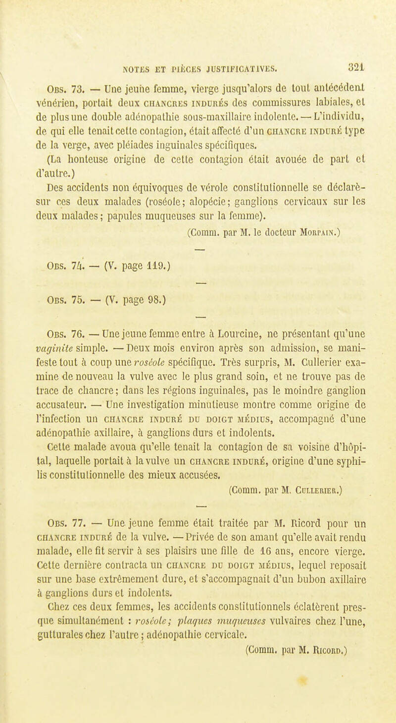 Obs. 73. — Une jeune femme, vierge jusqu'alors de tout anlécécleal vénérien, portait deux chancres indurés des commissures labiales, et de plus une double adénopalhie soiis-maxillairc indolcnlc. — L'individu, de qui elle tenait cette contagion, était affecté d'un chancre induré type de la verge, avec pléiades inguinales spécifiques. (La honteuse origine de cette contagion était avouée de part et d'autre.) Des accidents non équivoques de vérole constitutionnelle se déclarè- sur ces deux malades (roséole; alopécie; ganglions cervicaux sur les deux malades ; papules muqueuses sur la femme). (Comm. par M. le docteur Moupain.) Obs. Ih. — (V. page 119.) Obs. 75. — (V. page 98.) Obs. 76. —Une jeune femme entre à Lourcine, ne présentant qu'une vaginite simple. — Deux mois environ après son admission, se mani- feste tout à coup une roséole spécifique. Très surpris, M. Cullerier exa- mine de nouveau la vulve avec le plus grand soin, et ne trouve pas de trace de chancre; dans les régions inguinales, pas le moindre ganglion accusateur. — Une investigation minutieuse montre comme origine de l'infection un chancre induré du doigt médius, accompagné d'une adénopathie axillaire, à ganghons durs et indolents. Celte malade avoua qu'elle tenait la contagion de sa voisine d'hôpi- tal, laquelle portait à la vulve un chancre induré, origine d'une syphi- lis constitulionnelle des mieux accusées. (Comm, par M. CuLLEniEa.) Obs. 77. — Une jeune femme était traitée par M. Ricord pour un CHANCRE induré de la vulve. —Privée de son amant qu'elle avait rendu malade, elle fit servir à ses plaisirs une fille de 16 ans, encore vierge. Cette dernière contracta un chancre du doigt médius, lequel reposait sur une base extrêmement dure, et s'accompagnait d'un bubon axillaire à ganglions durs et indolents. Chez ces deux femmes, les accidents constitutionnels éclatèrent pres- que simultanément : roséole; plaques muqueuses vulvaires chez l'une, gutturales chez l'autre ; adénopalhie cervicale. (Comm. par M. Ricono.)