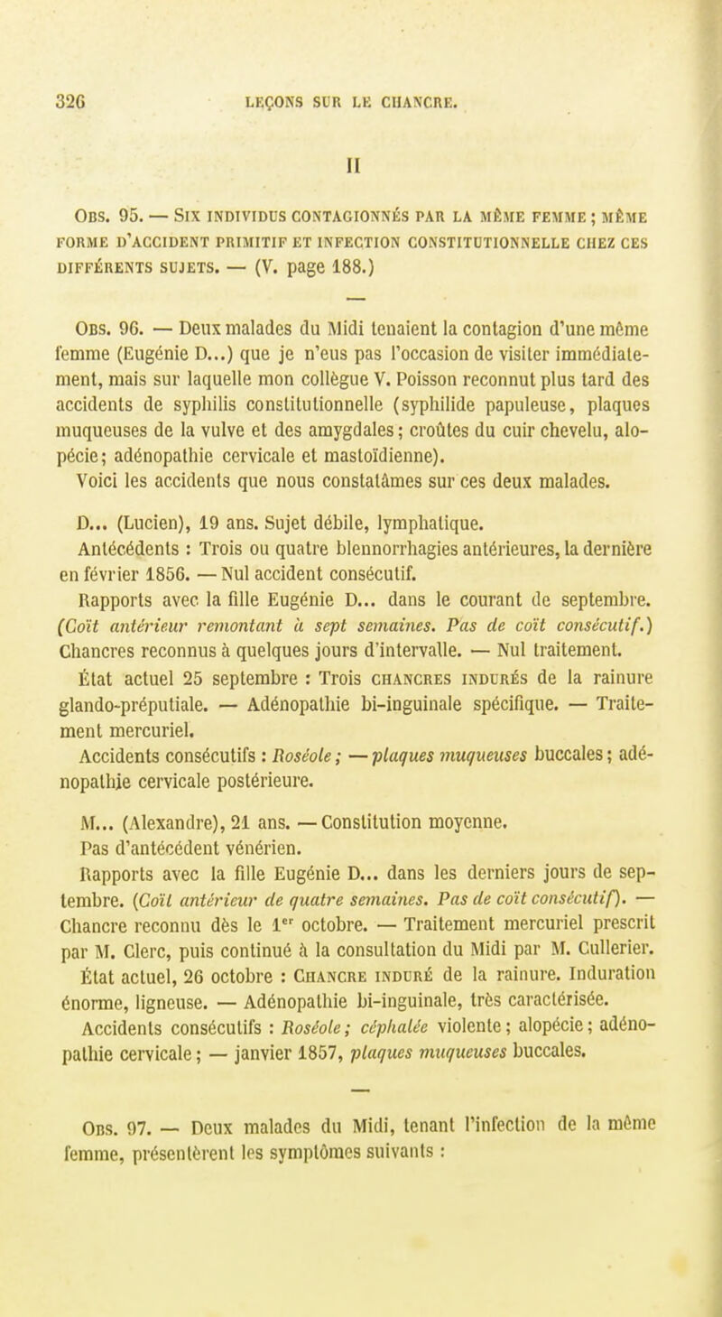 II Obs. 95. — Six individus contagionnés par la même femme ; même FORME d'accident PRIMITIF ET INFECTION CONSTITUTIONNELLE CHEZ CES DIFFÉRENTS SUJETS. — (V. page 188.) Obs. 96. — Deux malades du Midi tenaient la contagion d'une môme femme (Eugénie D...) que je n'eus pas roccasion de visiter immédiate- ment, mais sur laquelle mon collègue V. Poisson reconnut plus tard des accidents de syphilis constitutionnelle (sypliilide papuleuse, plaques muqueuses de la vulve et des amygdales; croûtes du cuir chevelu, alo- pécie; adénopathie cervicale et mastoïdienne). Voici les accidents que nous constatâmes sur ces deux malades. D... (Lucien), 19 ans. Sujet débile, lymphatique. Antécédents : Trois ou quatre blennorrhagies antérieures, la dernière en février 1856. — Nul accident consécutif. Rapports avec la fille Eugénie D... dans le courant de septembre. (Coït antérieur remontant à sept semaines. Pas de coït consécutif.) Chancres reconnus à quelques jours d'intervalle. — Nul traitement. État actuel 25 septembre : Trois chancres indurés de la rainure glandO'préputiale. — Adénopathie bi-inguinale spécifique. — Traite- ment mercuriel. Accidents consécutifs : Roséole ; — -plaques muqueuses buccales ; adé- nopathie cervicale postérieure. M... (Alexandre), 21 ans. — Constitution moyenne. Pas d'antécédent vénérien. Rapports avec la fille Eugénie D... dans les derniers jours de sep- tembre, (fioîl antérieur de quatre semaines. Pas de coït consécutif). — Chancre reconnu dès le 1 octobre. — Traitement mercuriel prescrit par M. Clerc, puis continué à la consultation du Midi par M. Cullerier. État actuel, 26 octobre : Chancre induré de la rainure. Induration énorme, ligneuse. — Adénopathie bi-inguinale, très caractérisée. Accidents consécutifs : Roséole ; céphalée violente ; alopécie ; adéno- pathie cervicale ; — janvier 1857, plaques muqueuses buccales. Obs. 97. — Deux malades du Midi, tenant l'infection de la mémo femme, présentèrent les symptômes suivants :