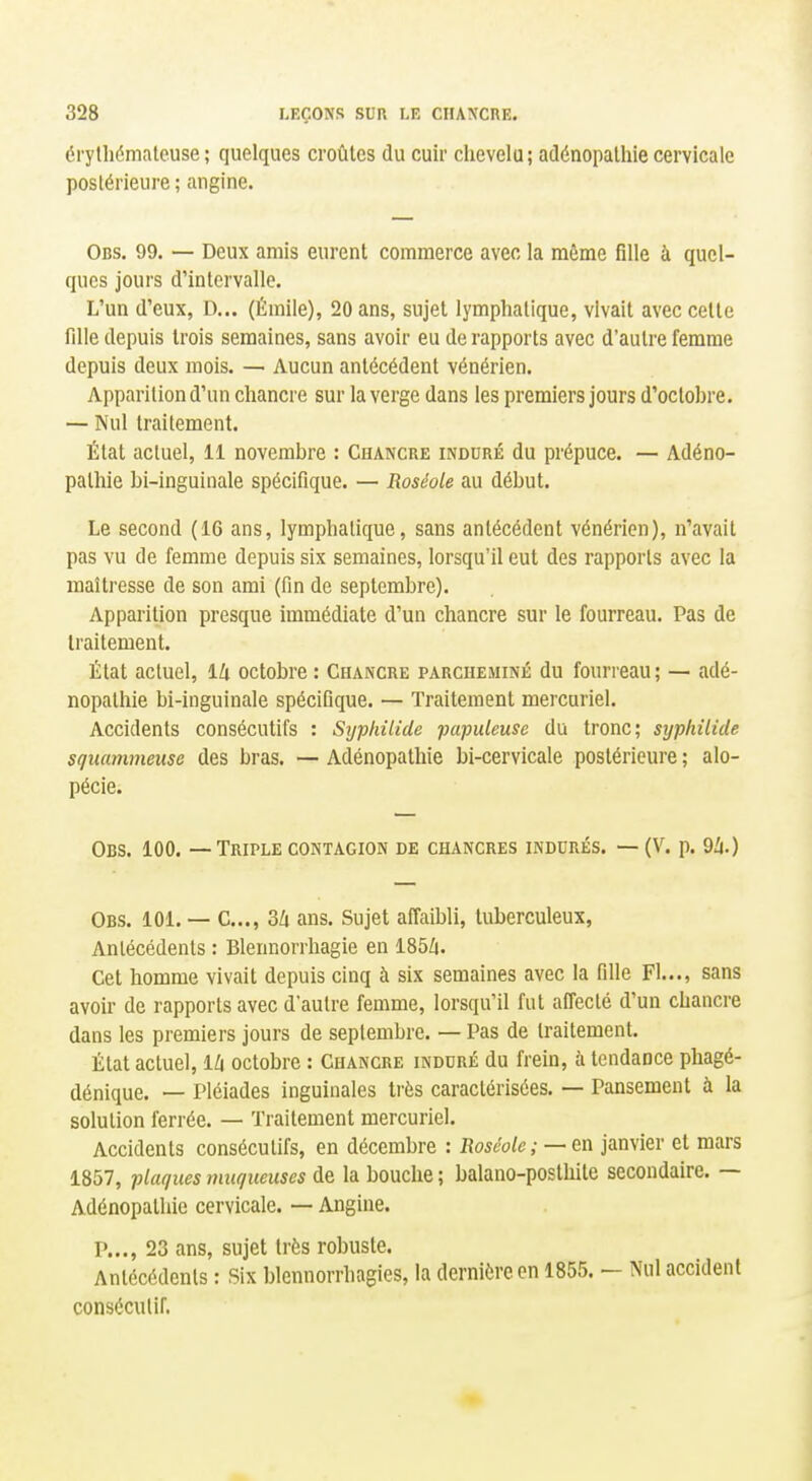 érylliémalcuse ; quelques croûtes du cuir chevelu; adénopalhie cervicale postérieure ; angine. Obs. 99. — Deux amis eurent commerce avec la môme fille à quel- ques jours d'intervalle. L'un d'eux, D... (Émile), 20 ans, sujet lymphatique, vivait avec celle fille depuis trois semaines, sans avoir eu de rapports avec d'autre femme depuis deux mois. — Aucun antécédent vénérien. Apparition d'un chancre sur la verge dans les premiers jours d'octobre. — Nul traitement. État actuel, 11 novembre : Chancre induré du prépuce. — Adéno- palhie bi-inguinale spécifique. — Roséole au début. Le second (16 ans, lymphatique, sans antécédent vénérien), n'avait pas vu de femme depuis six semaines, lorsqu'il eut des rapports avec la maîtresse de son ami (fin de septembre). Apparition presque immédiate d'un chancre sur le fourreau. Pas de traitement. État actuel, iU octobre : Chancre parcheminé du fourreau ; — adé- nopalhie bi-inguinale spécifique. — Traitement mercuriel. Accidents consécutifs : Sijphilicle papuleuse du tronc; syphilide sguammeuse des bras. — Adénopalhie bi-cervicale postérieure ; alo- pécie. Obs. 100. — Triple contagion de chancres indurés. — (V. p. 9Zi.) Obs. ici. — C..., 3k ans. Sujet affaibli, tuberculeux, Anlécédenls : Blennorrhagie en 185Zi. Cet homme vivait depuis cinq à six semaines avec la fille Fl..., sans avoir de rapports avec d'autre femme, lorsqu'il fut afl'ecté d'un chancre dans les premiers jours de septembre. — Pas de Iraitemenl. État actuel, l/i octobre : Chancre induré du frein, à tendance phagé- dénique. — Pléiades inguinales très caractérisées. — Pansement à la solution ferrée. — Traitement mercuriel. Accidents consécutifs, en décembre : Boséole ; — en janvier et mars 1857, plaques muqueuses de la bouche ; balano-posthite secondaire. — Adénopalhie cervicale. — Angine. P..., 23 ans, sujet très robuste. Anlécédenls : Six blennorrhagies, la dernière en 1855. - Nul accident consécutif.