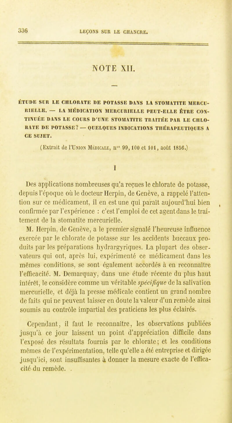 NOTE XII. ÉTUDE Sun LE CHLORATE DE POTASSE DANS LA STOMATITE MERCU- RIELLE. — LA MÉDIGATIOIV MERCURIELLE PEUT-ELLE ÊTRE CO!V- TIIVUÉE DAWiS LE COURS D UNE STOIMATITE TRAITÉE PAR LE CHLO- RATE DE POTASSE? — QUELQUES INDICATIONS THÉRAPEUTIQUES A CE SUJET. (Extrait de I'Union Médicale, n 99, 100 et 101, août 1856.) I Des applications nombreuses qu'a reçues le chlorate de potasse, depuis l'époque où le docteur Herpin, de Genève, a rappelé l'atten- tion sur ce médicament, 11 en est une qui paraît aujourd'hui bien confirmée par l'expérience : c'est l'emploi de cet agent dans le trai- tement de la stomatite mercurielle. M. Herpin, de Genève, a le premier signalé l'heureuse influence exercée par le chlorate de potasse sur les accidents buccaux pro- duits par les préparations hydrargyriques. La plupart des obser- vateurs qui ont, après lui, expérimenté ce médicament dans les mêmes conditions, se sont également accordés à en reconnaître l'efficacité. M. Demarquay, dans une étude récente du plus haut intérêt, le considère comme un véritable spécifique de la salivation mercurielle, et déjà la presse médicale contient un grand nombre de faits qui ne peuvent laisser en doute la valeur d'un remède ainsi soumis au contrôle impartial des praticiens les plus éclairés. Cependant, il faut le reconnaître, les observations publiées jusqu'à ce jour laissent un point d'appréciation difficile dans l'exposé des résultats fournis par le chlorate; et les conditions mêmes de l'expérimentation, telle qu'elle a été entreprise et dirigée jusqu'ici, sont insuffisantes à donner la mesure exacte de l'effica- cité du remède. .