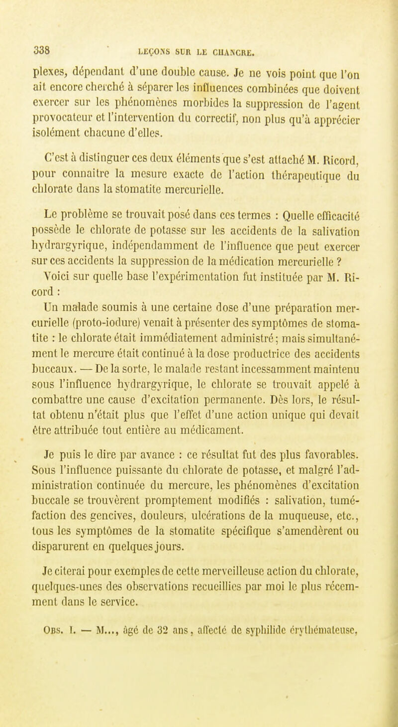plexes, dépendant d'une double cause. Je ne vois point que l'on ait encore cherché à séparer les influences combinées que doivent exercer sur les phénomènes morbides la suppression de l'agent provocateur et l'intervention du correctif, non plus qu'à apprécier isolément chacune d'elles. C'est à distinguer ces deux éléments que s'est attaché M. Ricord, pour connaitre la mesure exacte de l'action thérapeutique du chlorate dans la stomatite mercurielle. Le problème se trouvait posé dans ces termes : Quelle efficacité possède le chlorate de potasse sur les accidents de la salivation hydrargyrique, indépendamment de l'influence que peut exercer sur ces accidents la suppression de la médication mercurielle ? Voici sur quelle base l'expérimentation fut instituée par M. Ri- cord : Un malade soumis à une certaine dose d'une préparation mer- curielle (proto-iodure) venait à présenter des symptômes de stoma- tite : le chlorate était immédiatement administré; mais simultané- ment le mercure était continué à la dose productrice des accidents buccaux. — De la sorte, le malade restant incessamment maintenu sous l'influence hydrargyrique, le chlorate se trouvait appelé à combattre une cause d'excitation permanente. Dès lors, le résul- tat obtenu n'était plus que l'effet d'une action unique qui devait être attribuée tout entière au médicament. Je puis le dire par avance : ce résultat fut des plus favorables. Sous l'influence puissante du chlorate de potasse, et malgré l'ad- ministration continuée du mercure, les phénomènes d'excitation buccale se trouvèrent promptement modifiés : salivation, tumé- faction des gencives, douleurs, ulcérations de la muqueuse, etc., tous les symptômes de la stomatite spécifique s'amendèrent ou disparurent en quelques jours. Je citerai pour exemples de cette merveilleuse action du chlorate, quelques-unes des observations recueillies par moi le plus récem- ment dans le service. Obs. I, — M..., àgc de 32 ans. alTeclc de syphilidc cryllicnialeuse,