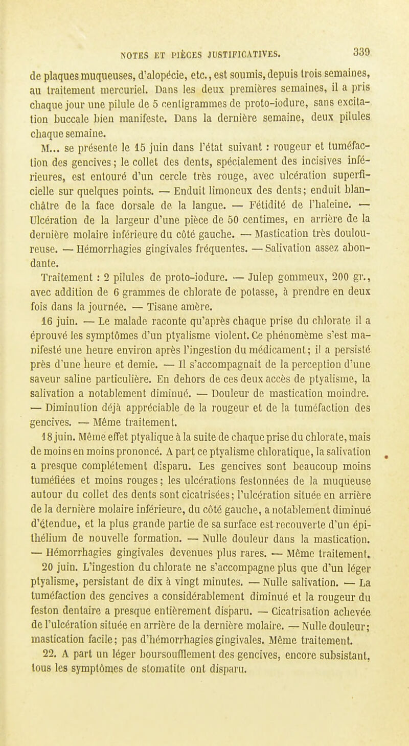 de plaques muqueuses, d'alopécie, etc., est soumis, depuis trois semaines, au traitement mercuriel. Dans les deux premières semaines, il a pris chaque jour une pilule de 5 centigrammes de proto-iodure, sans excita- tion buccale bien manifeste. Dans la dernière semaine, deux pilules chaque semaine. M... se présente le 15 juin dans l'état suivant : rougeur et tuméfac- tion des gencives ; le collet des dents, spécialement des incisives infé- rieures, est entouré d'un cercle très rouge, avec ulcération superfi- cielle sur quelques points. — Enduit limoneux des dents; enduit blan- châtre de la face dorsale de la langue. — Fétidité de l'haleine. — Ulcération de la largeur d'une pièce de 50 centimes, en arrière de la dernière molaire inférieure du côté gauche. — Mastication très doulou- reuse. — Hémorriiagies gingivales fréquentes. — Salivation assez abon- dante. Traitement : 2 pilules de proto-iodure. — Julep gommeux, 200 gr., avec addition de 6 grammes de chlorate de potasse, à prendre en deux fois dans la journée. — Tisane amère. 16 juin. — Le malade raconte qu'après chaque prise du chlorate il a éprouvé les symptômes d'un ptyalisme violent. Ce phénomème s'est ma- nifesté une heure environ après l'ingestion du médicament ; il a persisté près d'une heure et demie. — Il s'accompagnait de la perception d'une saveur sahne particulière. En dehors de ces deux accès de ptyalisme, la salivation a notablement diminué. — Douleur de mastication moindre. — Diminulion déjà appréciable de la rougeur et de la tuméfaction des gencives. — Même traitement. 18 juin. Même effet ptyalique à la suite de chaque prise du chlorate, mais de moins en moins prononcé. A part ce ptyalisme chloratique, la salivation , a presque complètement disparu. Les gencives sont beaucoup moins tuméfiées et moins rouges ; les ulcérations festonnées de la muqueuse autour du collet des dents sont cicatrisées; l'ulcération située en arrière de la dernière molaire inférieure, du côté gauche, a notablement diminué d'étendue, et la plus grande partie de sa surface est recouverte d'un épi- Ihélium de nouvelle formation. — Nulle douleur dans la mastication. — Hémorrhagies gingivales devenues plus rares. — Même traitement. 20 juin. L'ingestion du chlorate ne s'accompagne plus que d'un léger ptyalisme, persistant de dix à vingt minutes. — Nulle salivation. — La tuméfaction des gencives a considérablement diminué et la rougeur du feston dentaire a presque entièrement disparu. — Cicatrisation achevée de l'ulcération située en arrière de la dernière molaire. — Nulle douleur; mastication facile; pas d'hémorrhagies gingivales. Même traitement. 22. A part un léger boursoufilement des gencives, encore subsistant, tous les symptômes de stomatite ont disparu.