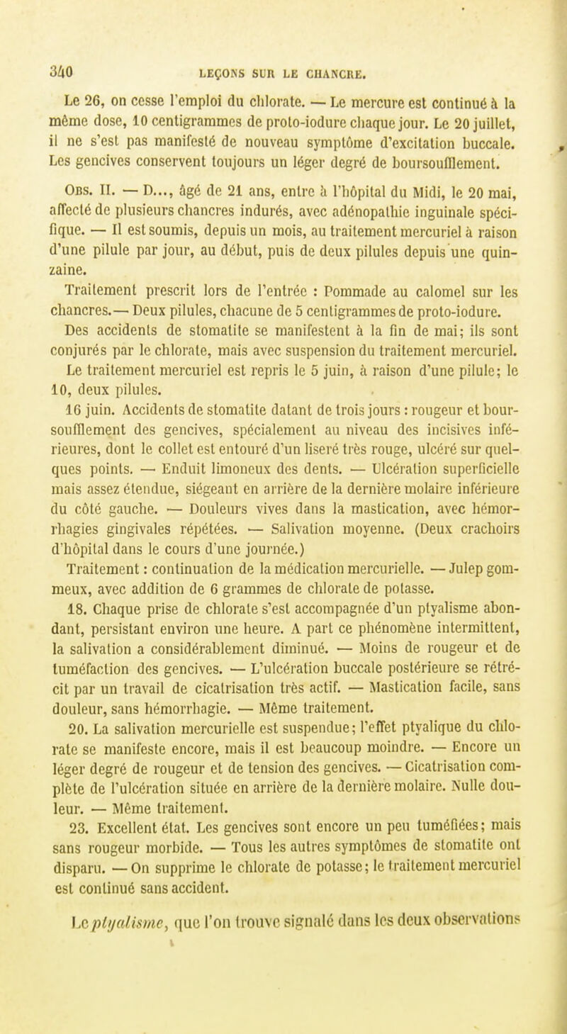 Le 26, on cesse remploi du chlorate. — Le mercure est continué à la même dose, 10 centigrammes de prolo-iodure chaque jour. Le 20 juillet, il ne s'est pas manifesté de nouveau symptôme d'excitation buccale. Les gencives conservent toujours un léger degré de boursoufllement. Obs. il — D..., âgé de 21 ans, entre h l'hôpital du Midi, le 20 mai, alTeclé de plusieurs chancres indurés, avec adénopathie inguinale spéci- fique. — Il est soumis, depuis un mois, au traitement mercuriel à raison d'une pilule par jour, au début, puis de deux pilules depuis une quin- zaine. Traitement prescrit lors de l'entrée : Pommade au calomel sur les chancres.— Deux pilules, chacune de 5 centigrammes de proto-iodure. Des accidents de stomatite se manifestent à la fin de mai; ils sont conjurés par le chlorate, mais avec suspension du traitement mercuriel. Le traitement mercuriel est repris le 5 juin, à raison d'une pilule; le 10, deux pilules. 16 juin. Accidents de stomatite datant de trois jours : rougeur et bour- soufllement des gencives, spécialement au niveau des incisives infé- rieures, dont le collet est entouré d'un liseré très rouge, ulcéré sur quel- ques points, — Enduit limoneux des dents. — Ulcération superficielle mais assez étendue, siégeant en arrière de la dernière molaire inférieure du côté gauche. — Douleurs vives dans la mastication, avec hémor- rhagies gingivales répétées. — Salivation moyenne. (Deux crachoirs d'hôpital dans le cours d'une journée.) Traitement : continuation de la médication mercurielle. — Julep gom- meux, avec addition de 6 grammes de chlorate de potasse. 18. Chaque prise de chlorate s'est accompagnée d'un plyalisme abon- dant, persistant environ une heure. A part ce phénomène intermittent, la salivation a considérablement diminué. — Moins de rougeur et de tuméfaction des gencives. — L'ulcération buccale postérieure se rétré- cit par un travail de cicatrisation très actif. — Mastication facile, sans douleur, sans hémorrhagie. — Même traitement. 20. La salivation mercurielle est suspendue; l'effet ptyalique du chlo- rate se manifeste encore, mais il est beaucoup moindre. — Encore un léger degré de rougeur et de tension des gencives. — Cicatrisation com- plète de l'ulcération située en arrière de la dernière molaire. Nulle dou- leur. — Même traitement. 23. Excellent état. Les gencives sont encore un peu tuméfiées ; mais sans rougeur morbide. — Tous les autres symptômes de stomatite ont disparu. — On supprime le chlorate de potasse; le traitement mercuriel est continué sans accident. Le plijalisme, que l'on trouve signale dans les deux observations