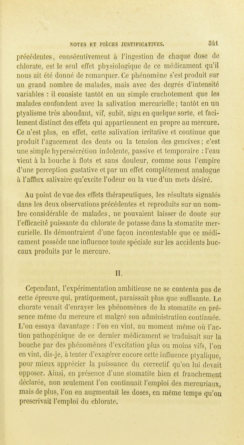 précédentes, consécutivement à l'ingestion de chaque dose de chlorate, est le seul effet physiologique de ce médicament qu'il nous ait été donné de remarquer. Ce phénomène s'est produit sur un grand nombre de malades, mais avec des degrés d'intensité variables : il consiste tantôt en un simple crachotement que les malades confondent avec la salivation mercurielle; tantôt en un ptyalisme très abondant, vif, subit, aigu en quelque sorte, et faci- lement distinct des effets qui appartiennent en propre au mercure. Ce n'est plus, en effet, cette salivation irritative et continue que produit l'agacement des dents ou la tension des gencives ; c'est une simple hypersécrétion indolente, passive et temporaire : l'eau vient à la bouche à flots et sans douleur, comme sous l'empire d'une perception gustative et par un effet complètement analogue à l'afflux salivaire qu'excite l'odeur ou la vue d'un mets désiré. Au point de vue des effets thérapeutiques, les résultats signalés dans les deux observations précédentes et reproduits sur un nom- bre considérable de malades, ne pouvaient laisser de doute sur l'efficacité puissante du chlorate de potasse dans la stomatite mer- curielle. Ils démontraient d'une façon incontestable que ce médi- cament possède une influence toute spéciale sur les accidents buc- caux produits par le mercure. II. Cependant, l'expérimentation ambitieuse ne se contenta pas de cette épreuve qui, pratiquement, paraissait plus que suffisante. Le chorale venait d'enrayer les phénomènes de la stomatite en pré- sence même du mercure et malgré son administration continuée. L'on essaya davantage : l'on en vint, au moment même où l'ac- tion pathogénique de ce dernier médicament se traduisait sur la bouche par des phénomènes d'excitation plus ou moins vifs, l'on en vint, dis-je, à tenter d'exagérer encore cette influence ptyaUque, pour mieux apprécier la puissance du correctif qu'on lui devait opposer. Ainsi, en présence d'une stomatite bien et franchement déclarée, non seulement l'on continuait l'emploi des mercuriaux, mais de plus, l'on en augmentait les doses, en même temps qu'on prescrivait l'emploi du chlorate.