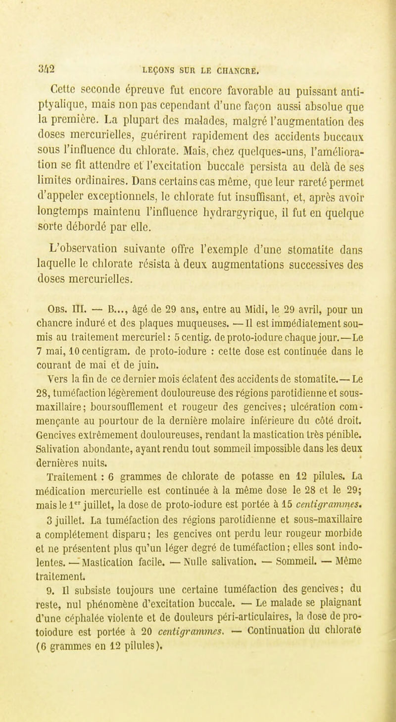 Cette seconde épreuve fut encore favorable au puissant anti- ptyalique, mais non pas cependant d'une façon aussi absolue que la première. La plupart des malades, malgré l'augmentation des doses mercurielles, guérirent rapidement des accidents buccaux sous l'influence du chlorate. Mais, chez quelques-uns, l'améliora- tion se fit attendre et l'excitation buccale persista au delà de ses limites ordinaires. Dans certains cas même, que leur rareté permet d'appeler exceptionnels, le chlorate fut insuffisant, et, après avoir longtemps maintenu l'influence hydrargyrique, il fut en quelque sorte débordé par elle. L'observation suivante offre l'exemple d'une stomatite dans laquelle le chlorate résista à deux augmentations successives des doses mercurielles. Obs. III. — B..., âgé de 29 ans, entre au Midi, le 29 avril, pour un chancre induré et des plaques muqueuses. —Il est imnjédialement sou- mis au traitement mercuriel : Scentig. de proto-iodure chaque jour.—Le 7 mai, lOcentigram. de proto-iodure : cette dose est continuée dans le courant de mai et de juin. Vers la fin de ce dernier mois éclatent des accidents de stomatite.— Le 28, tuméfaction légèrement douloureuse des régions parotidienne et sous- maxillaire; boursoulïlement et rougeur des gencives; ulcération com- mençante au pourtour de la dernière molaire inférieure du côté droit. Gencives extrêmement douloureuses, rendant la mastication très pénible. Salivation abondante, ayant rendu tout sommeil impossible dans les deux dernières nuits. Traitement : 6 grammes de chlorate de potasse en 12 pilules. La médication mercurielle est continuée à la môme dose le 28 et le 29; mais le 1 juillet, la dose de proto-iodure est portée à 15 centigrammes. 3 juillet. La tuméfaction des régions parotidienne et sous-maxdlaire a complètement disparu ; les gencives ont perdu leur rougeur morbide et ne présentent plus qu'un léger degré de tuméfaction ; elles sont indo- lentes. — Mastication facile. — Nulle salivation. — Sommeil. — Même traitement. 9. Il subsiste toujours une certaine tuméfaction des gencives ; du reste, nul phénomène d'excitation buccale. — Le malade se plaignant d'une céphalée violente et de douleurs péri-arliculaires, la dose de pro- toiodure est portée à 20 centigrammes. — Continuation du chlorate (6 grammes en 12 pilules).