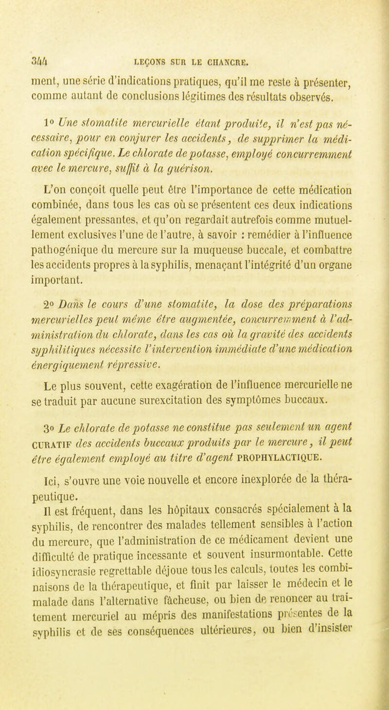 ment, une série d'indications pratiques, qu'il me reste à présenter, comme autant de conclusions légitimes des résultats observés. 10 Une stomatite mercurielle étant produite, il n'est pas né- cessaire, pour en conjurer les accidents, de supprimer la médi- cation spécifique. Le chlorate dépotasse, emploijé concurremment avec le mercure, suffit à la guérison. L'on conçoit quelle peut être l'importance de cette médication combinée, dans tous les cas où se présentent ces deux indications également pressantes, et qu'on regardait autrefois comme mutuel- lement exclusives l'une de l'autre, à savoir : remédier à l'influence pathogénique du mercure sur la muqueuse buccale, et combattre les accidents propres à la syphilis, menaçant l'intégrité d'un organe important. 2° Dans le cours d\ine stomatite, la dose des préparations mercuriellcspeut même être augmentée, concurremment à l'ad- ministration du chlorate, dans les cas où la gravité des accidents syphilitiques nécessite l'inierveniion immédiate d'une médication énergiquement répressive. Le plus souvent, cette exagération de l'influence mercurielle ne se traduit par aucune surexcitation des symptômes buccaux. 30 Le chlorate de potasse ne constitue pas seulement un agent CURATiF des accidents buccaux produits par le mercure, il peut être également employé au titre d'agent prophylactique. Ici, s'ouvre une voie nouvelle et encore inexplorée de la théra- peutique. 11 est fréquent, dans les hôpitaux consacrés spécialement à la syphilis, de rencontrer des malades tellement sensibles à l'action du mercure, que l'administration de ce médicament devient une difliculté de pratique incessante et souvent insurmontable. Cette idiosyncrasie regrettable déjoue tous les calculs, toutes les combi- naisons de la thérapeutique, et finit par laisser le médecin et le malade dans l'alternative fâcheuse, ou bien de renoncer au trai- tement mercuriel au mépris des manifestations présentes de la syphilis et de ses conséquences ultérieures, ou bien d'insister