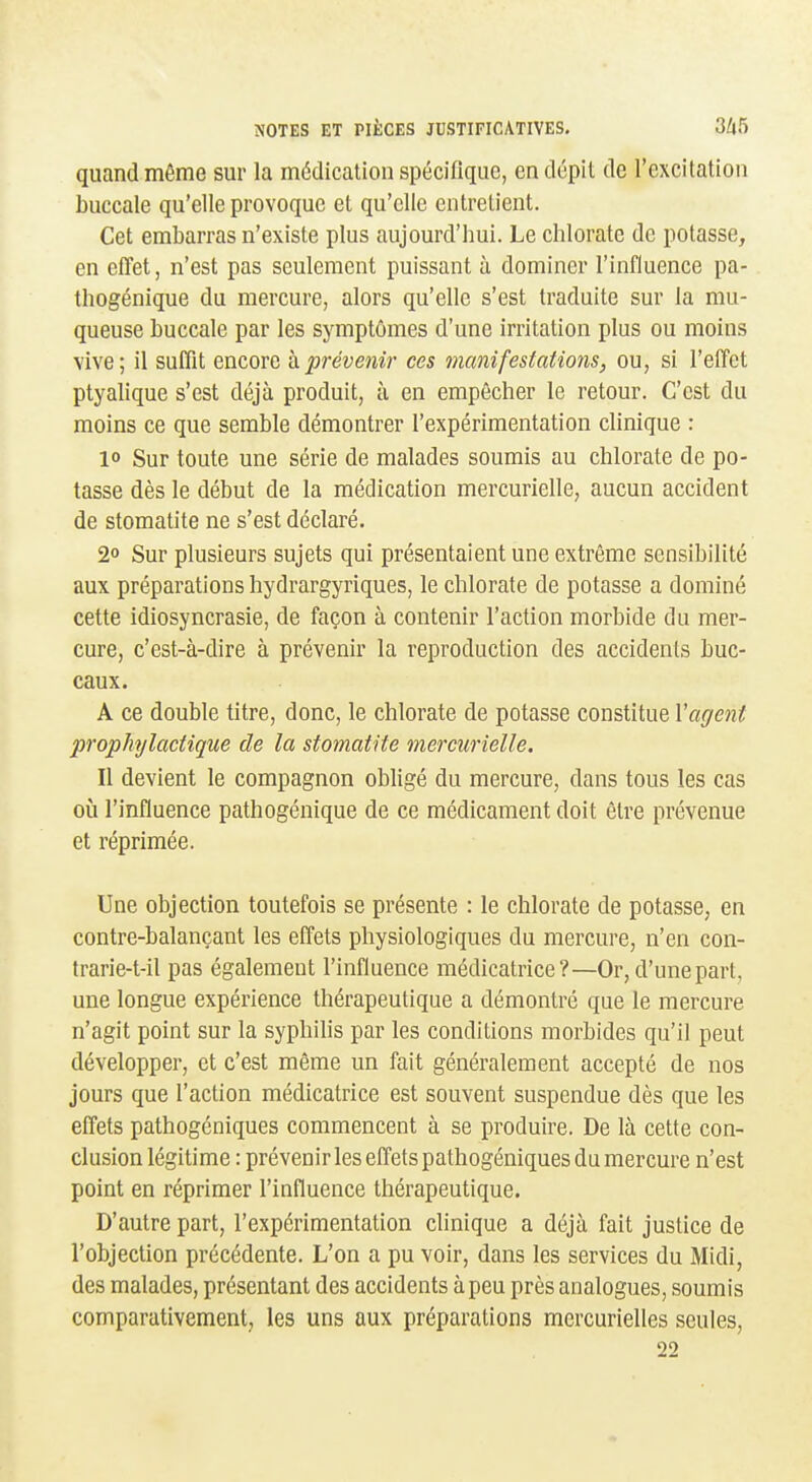 quand même sur la médication spéciliquc, en dépit de l'excitation buccale qu'elle provoque et qu'elle entrelient. Cet embarras n'existe plus aujourd'hui. Le chlorate de potasse, en effet, n'est pas seulement puissant à dominer l'influence pa- thogénique du mercure, alors qu'elle s'est traduite sur la mu- queuse buccale par les symptômes d'une irritation plus ou moins vive; il suffit encore h prévenir ces manifestations, ou, si l'effet ptyalique s'est déjà produit, à en empêcher le retour. C'est du moins ce que semble démontrer l'expérimentation clinique : 1° Sur toute une série de malades soumis au chlorate de po- tasse dès le début de la médication mercurielle, aucun accident de stomatite ne s'est déclaré. 2» Sur plusieurs sujets qui présentaient une extrême sensibilité aux préparations hydrargyriques, le chlorate de potasse a dominé cette idiosyncrasie, de façon à contenir l'action morbide du mer- cure, c'est-à-dire à prévenir la reproduction des accidents buc- caux. A ce double titre, donc, le chlorate de potasse constitue Vagent prophylactique de la stomatite mercurielle. Il devient le compagnon obligé du mercure, dans tous les cas où l'influence pathogénique de ce médicament doit être prévenue et réprimée. Une objection toutefois se présente : le chlorate de potasse, en contre-balançant les effets physiologiques du mercure, n'en con- Irarie-t-il pas également l'influence médicatrice?—Or, d'une part, une longue expérience thérapeutique a démontré que le mercure n'agit point sur la syphilis par les conditions morbides qu'il peut développer, et c'est même un fait généralement accepté de nos jours que l'action médicatrice est souvent suspendue dès que les effets pathogéniques commencent à se produire. De là cette con- clusion légitime : prévenir les effets pathogéniques du mercure n'est point en réprimer l'influence thérapeutique. D'autre part, l'expérimentation chnique a déjà fait justice de l'objection précédente. L'on a pu voir, dans les services du Midi, des malades, présentant des accidents à peu près analogues, soumis comparativement, les uns aux préparations mcrcurielles seules, 22