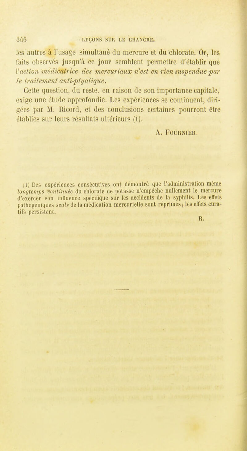 les autres à l'usage simullané du mercure et du chlorate. Or, les faits observés jusqu'à ce jour semblent permettre d'établir que Vaction médicatrice des mercuriaux n'est en rien suspendue par le Iraitement anti-ptyalique. Cette question, du reste, en raison de son importance capitale, exige une étude approfondie. Les expériences se continuent, diri- gées par M. Ricord, et des conclusions certaines pourront être établies sur leurs résultats ultérieurs (1). A. FOURNFER. (1) Des expériences consécutives ont démontré que l'administration môme longtemps conlinuée du chlorate de potasse n'empêche nullement le mercure d'exercer son induence spécifique sur les accidents de la syphilis. Les effets pathogénlques seuls de la médication mercurielle sont réprimés; les effets cura- tifs persistent. R.