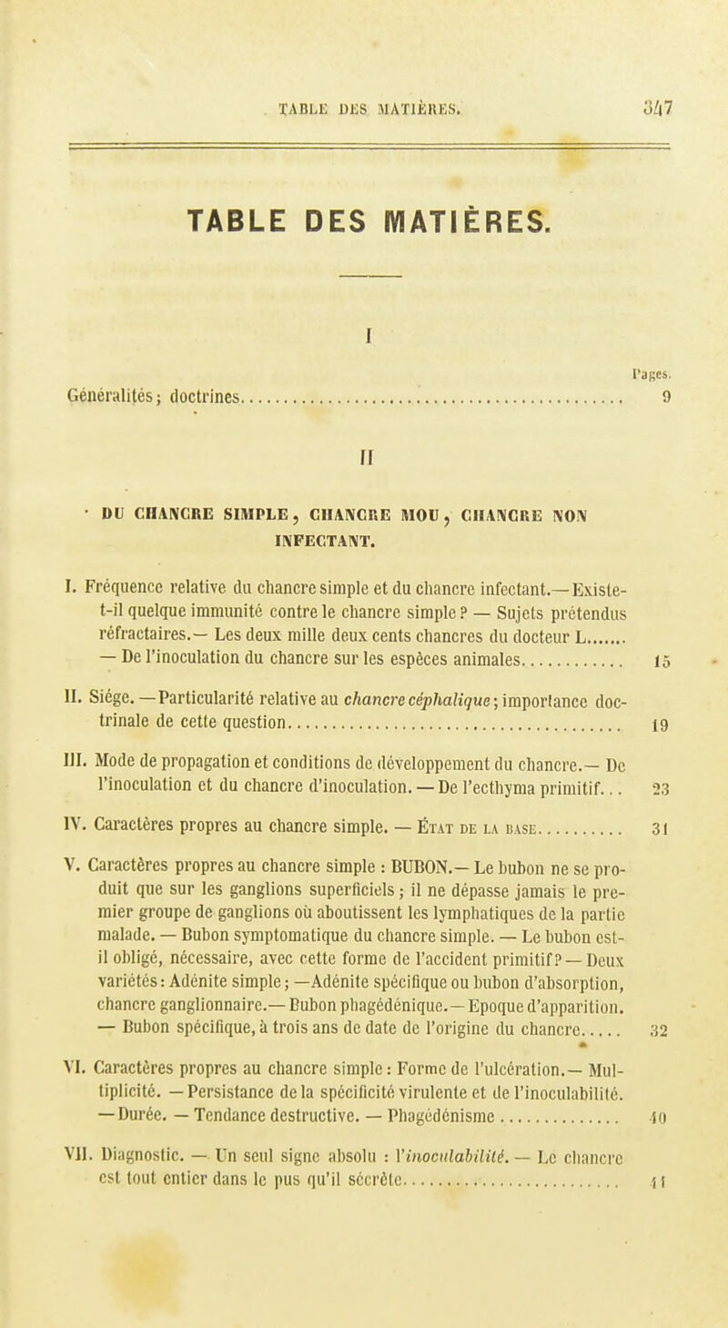 TABLE DJ3S MATIÈIIES. TABLE DES MATIÈRES. I l'agcs. Généralités; doctrines 9 [I • DU CIIAIVGRE SIMPLE, CIIAIVCKE MOU, C1UI\GRE IVOIV IIVFECTAIVT. I. Fréquence relative du chancre simple et du chancre infectant.—Existe- t-il quelque immunité contre le chancre simple ? — Sujets prétendus réfractaires.— Les deux mille deux cents chancres du docteur L — De l'inoculation du chancre sur les espèces animales 15 II. Siège. —Particularité relative au chancrecep/iah'çue; importance doc- trinale de cette question 19 III. Mode de propagation et conditions de développement du chancre.— De l'inoculation et du chancre d'inoculation. — De l'ecthyma primitif... 23 IV. Caractères propres au chancre simple. — Éïat de la base 31 V. Caractères propres au chancre simple : BUBON.— Le bubon ne se pro- duit que sur les ganglions superficiels ; il ne dépasse jamais le pre- mier groupe de ganglions où aboutissent les lymphatiques de la partie malade. — Bubon symptomatique du chancre simple. — Le bubon est- il obligé, nécessaire, avec cette forme de l'accident primitif? —Deux variétés : Adénite simple ; —Adénite spécifique ou bubon d'absorption, chancre ganglionnaire.— Bubon pliagédénique.—Epoque d'apparition. — Bubon spécifique, à trois ans de date de l'origine du chancre 32 VI. Caractères propres au chancre simple: Forme de l'ulcération.— Mul- tiplicité. — Persistance delà spécificité virulente et de l'inoculabilité. — Durée. — Tendance destructive. — Phagédcnisme 10 VJl. Diagnostic. — Un seul signe absolu : VinociilabilUé. — Le chancre est tout entier dans le pus qu'il secrète ^ f