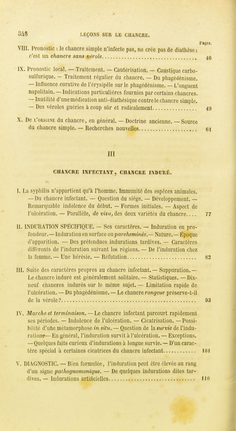 Pages. VIII. Pronostic : le chancre simple n'infecte pas, ne crée pas de diathése : c'est un chancre sans vérole 4g IX. Pronostic local. — Traitement. — Cautérisation. — Caustique carbo- sulfurique. - Traitement régulier du chancre. — Du phagédénisme. — Influence curative de l'érysipèle sur le phagédénisme. — L'onguent napolitain. —Indications particulières fournies par certains chancres. — Inutilité d'une médication anti-diathésique contrôle chancre simple. — Des véroles guéries à coup sûr et radicalement 49 X. De l'origine du chancre, en général. — Doctrine ancienne. — Source du chancre simple. — Recherches nouvelles 61 III GIIANCRE INFECTANT, GIIAIVCRE INDURÉ. I. La syphilis n'appartient qu'à l'homme. Immunité des espèces animales. — Du chancre infectant. — Question du siège. — Développement. — Remarquable indolence du début. — Formes initiales. — Aspect de l'ulcération. — Parallèle, de visu, des deux variétés du chancre 77 II. INDURATION SPÉCIFIQUE. — Ses caractères. — Induration en pro- fondeur.— Induration en surface ou parcheminée.— Nature.— Époque d'apparition. — Des prétendues indurations tardives. — Caractères différents de l'induration suivant les régions. — De l'induration chez la femme. — Une hérésie. — Réfutation 82 III. Suite des caractères propres au chancre infectant. — Suppuration.— Le chancre induré est généralement solitaire. — Statistiques. — Dix- neuf chancres indurés sur le même sujet. — Limitation rapide de l'ulcération. — Du phagédénisme. — Le chancre rongeur préserve-t-il de la vérole? 93 IV. Marche et terminaison. —Le chancre infectant parcourt rapidement ses périodes. — Indolence de l'ulcération. — Cicatrisation. —Possi- bilité d'uhe métamorphose in situ. — Question de la survie de l'indu- ration^ En général, l'induration survit à l'ulcération. — Exceptions. — Quelques faits curieux d'indurations à longue survie. — D'un carac- tère spécial à certaines cicatrices du chancre infectant loi V. DIAGNOSTIC. — Bien formulée, l'induration peut être élevée au rang d'un signe paihognomonique. — De quelques indurations dites tar- dives. — Indurations artilicielles 110