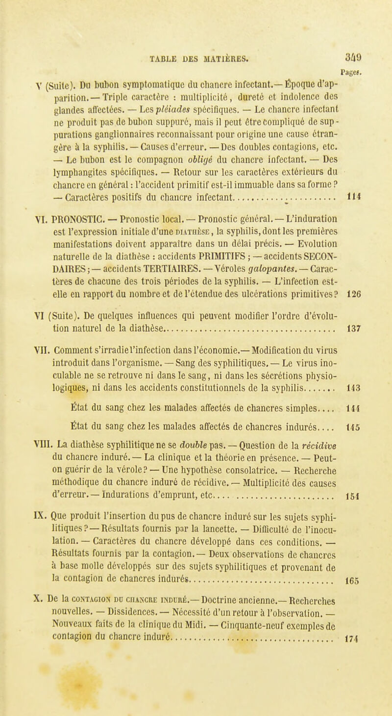 Pages. V (Suite). Du bubon symptomatique du chancre infectant.—Époque d'ap- parition.— Triple caractère : multiplicité, dureté et indolence des glandes aflectées. — Les pléiades spécifiques. — Le chancre infectant ne produit pas de bubon suppuré, mais il peut être compliqué de sup- purations ganglionnaires reconnaissant pour origine une cause étran- gère à la syphilis. — Causes d'erreur.—Des doubles contagions, etc. — Le bubon est le compagnon obligé du chancre infectant. — Des lymphangites spécifiques. — Retour sur les caractères extérieurs du chancre en général : l'accident primitif est-il immuable dans sa forme ? — Caractères positifs du chancre infectant ^ II* VI. PRONOSTIC. — Pronostic local. — Pronostic général. —L'induration est l'expression initiale d'une duthèse , la syphilis, dont les premières manifestations doivent apparaître dans un délai précis. — Evolution naturelle de la diathèse : accidents PRIMITIFS ; — accidents SECON- DAIRES ;— accidents TERTIAIRES. — Véroles galopantes. — Carac- tères de chacune des trois périodes de la syphilis. — L'infection est- elle eu rapport du nombre et de l'étendue des ulcérations primitives ? 126 VI (Suite). De quelques influences qui peuvent modifier l'ordre d'évolu- tion naturel de la diathèse 137 VII. Comment s'irradie l'infection dans l'économie.— Modification du virus introduit dans l'organisme. — Sang des syphilitiques. — Le virus ino- culable ne se retrouve ni dans le sang, ni dans les sécrétions physio- logiques, ni dans les accidents constitutionnels de la syphilis 143 État du sang chez les malades afiiectés de chancres simples I4i État du sang chez les malades affectés de chancres indurés 145 VIII. La diathèse syphilitique ne se double pas. — Question de la récidive du chancre induré. — La clinique et la théorie en présence. — Peut- on guérir de la vérole? — Une hypothèse consolatrice. — Recherche méthodique du chancre induré de récidive. — Multiplicité des causes d'erreur. — Indurations d'emprunt, etc 154 IX. Que produit l'insertion du pus de chancre induré sur les sujets syphi- litiques?—Résultats fournis par la lancette. — Difficulté de l'inocu- lation. — Caractères du chancre développé dans ces conditions. — Résultats fournis par la contagion. — Deux observations de chancres à base molle développés sur des sujets syphilitiques et provenant de la contagion de chancres indurés 165 X. De la CONTAGION du chancre induré.— Doctrine ancienne.— Recherches nouvelles. — Dissidences. — Nécessité d'un retour à l'observation. — Nouveaux faits de la clinique du Midi.— Cinquante-neuf exemples de contagion du chancre induré 174