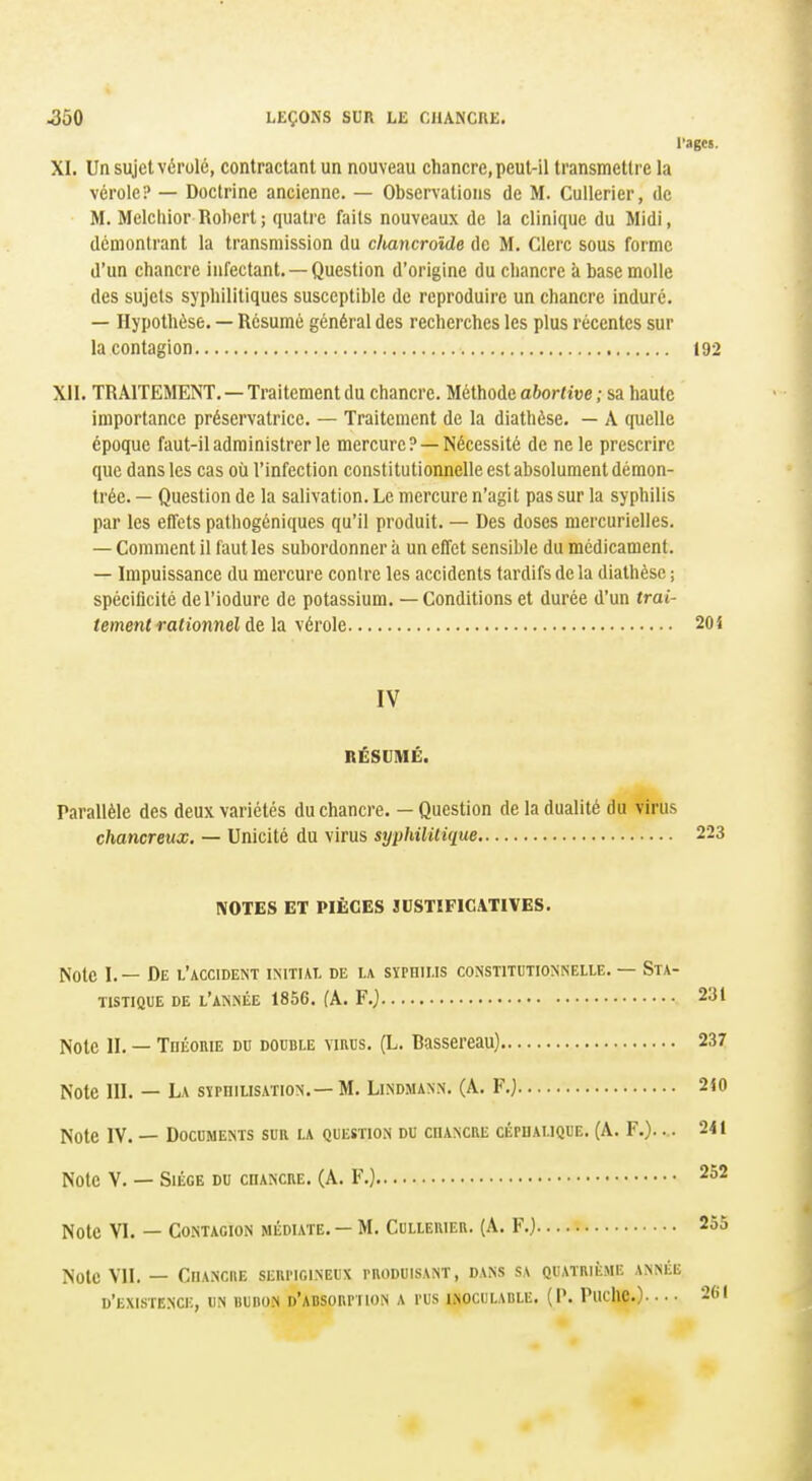 l'agcs. XI. Un sujet vérole, contractant un nouveau chancre, peut-il transmettre la vérole? — Doctrine ancienne. — Observations de M. Cuilerier, de M. Melchior Robert ; quatre faits nouveaux de la clinique du Midi, dcnionlrant la transmission du clwmcrolde de M. Clerc sous forme d'un chancre infectant. —Question d'origine du chancre à base molle des sujets syphilitiques susceptible de reproduire un chancre induré. — Hypothèse. — Résumé général des recherches les plus récentes sur la contagion 192 XII. TRAITEMENT. — Traitement du chancre. Méthode abortive ; sa haute importance préservatrice. — Traitement de la diathèse. — A quelle époque faut-il administrer le mercure? —Nécessité de ne le prescrire que dans les cas où l'infection constitutionnelle est absolument démon- trée. — Question de la salivation. Le mercure n'agit pas sur la syphilis par les effets pathogéniques qu'il produit. — Des doses mercurielles. — Comment il faut les subordonner à un effet sensible du médicament. — Impuissance du mercure contre les accidents tardifs de la diathèse ; spécificité del'iodurc de potassium. — Conditions et durée d'un trai- tement rationnel h yérole 20i IV RÉSUMÉ. Parallèle des deux variétés du chancre. - Question de la dualité du virus chancreux, — Unicité du virus syphilitique 223 NOTES ET PIÈCES JUSTIFICATIVES. Note 1.— De l'accident initial de la syphilis constitutionnelle. — Sta- tistique DE l'année 1856. (A. F.j 231 Note II. — TnÉoniE du double virus. (L. Bassereau) 237 Note III. — La sïrniLisATioN. — M. Lindmann. (A. F.} 210 Note IV. — Documents sur la question du coancre ci;PDAi.iQUE. (A. F.).... 241 Note V. — Siège du chancre. (A. F.) 252 Note VI. — Contagion médiate. — M. Cullerier. (A. F.) 255 Note VII. — ChANCIIE SERI'IOINEUX PRODUISANT, DANS S\ QUATRIÈME ANNÉE d'existence, un BunoN d'absorpiion a pus INOCULABLE. (P. Puclic). • • • 261