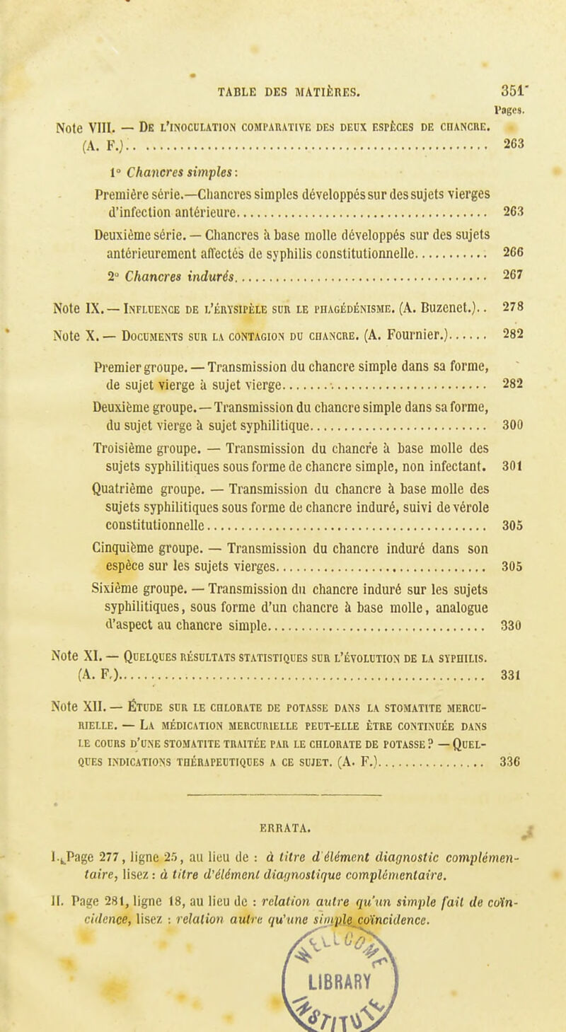 TABLE DES MATIÈRES. 351' Vages. Note VIII. — De l'inoculation comparative des deux espèces de cnANCUE. (A. F.j. 263 f Chancres simples : Première série.—Chancres simples développés sur des sujets vierges d'infection antérieure 263 Deuxième série. — Chancres îi base molle développés sur des sujets antérieurement affectés de syphilis constitutionnelle 266 2 Chancres indurés 267 Note IX. —Influence de l'érysipèle sur le phagédénisme. (A. Buzenet.).. 278 Note X. — Documents sur la contagion du chancre. (A. Fournier.) 282 Premier groupe. — Transmission du chancre simple dans sa forme, de sujet vierge à sujet vierge ■. 282 Deuxième groupe.—Transmission du chancre simple dans sa forme, du sujet vierge à sujet syphilitique 300 Troisième groupe. — Transmission du chancre à base molle des sujets syphilitiques sous forme de chancre simple, non infectant. 301 Quatrième groupe. — Transmission du chancre à base molle des sujets syphilitiques sous forme de chancre induré, suivi de vérole constitutionnelle 305 Cinquième groupe. — Transmission du chancre induré dans son espèce sur les sujets vierges 305 Sixième groupe. — Transmission du chancre induré sur les sujets syphilitiques, sous forme d'un chancre à base molle, analogue d'aspect au chancre simple 330 Note XI. — Quelques résultats statistiques sur l'évolution de la syphilis. (A. F,) 331 Note XII. — Étude sur le chlorate de potasse dans la stomatite mercu- niELLE. — La médication mercurielle peut-elle être continuée dans le cours d'une stomatite traitée par le chlorate de potasse ? — Quel- ques indications thérapeutiques a ce sujet. (A. F.) 336 ERRATA. I. ^_Page 277, ligne 25, au lieu de : à litre d élément diagnostic complémeti- taire, lisez : à titre d'élément diagnostique complémentaire. II. Page 281, ligne 18, au lieu de : relation autre qu'un simple fait de coïn- cidence, lisez : relation autre quhtne simple coïncidence. LIBRARY