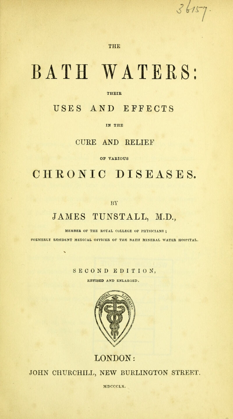 THE BATH WATERS: THEIE USES A N I) EFFECTS CURE AND RELIEF OP VAEIOUS CHEONIC DISEASES, BY JAMES TUNSTALL, M.D., MEMBER OF THE ROYAL COLLEGE OP PIItSICIANS ; POBMERLY BESIDENT MEDICAL OFFICER OF THE BATH MINERAL WATER HOSPITAL, SECOND EDITION, REVISED AND ENLARGED. LONDON: JOHN CHURCHILL, NEW BURLINGTON STREET.