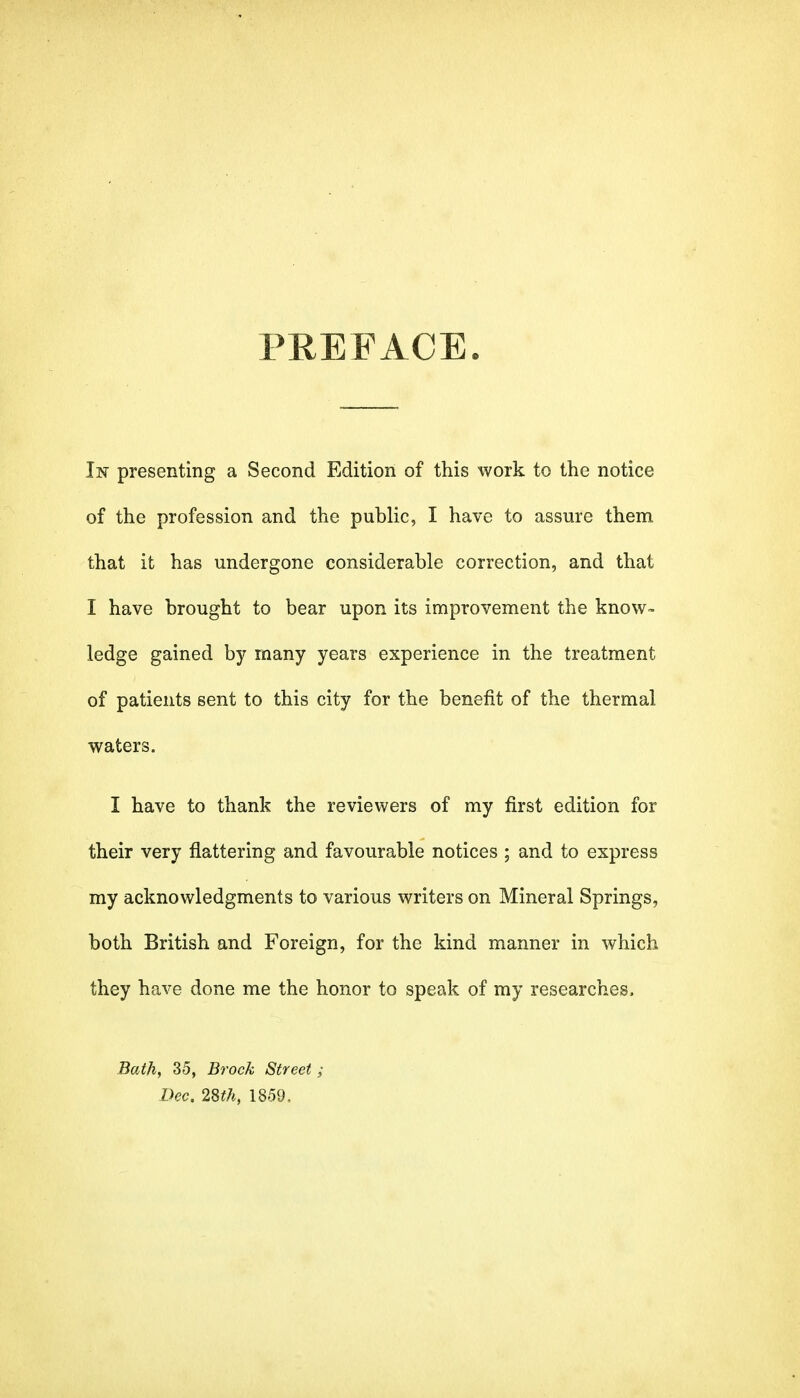 PREFACE In presenting a Second Edition of this work to the notice of the profession and the public, I have to assure them that it has undergone considerable correction, and that I have brought to bear upon its improvement the know- ledge gained by many years experience in the treatment of patients sent to this city for the benefit of the thermal waters. I have to thank the reviewers of my first edition for their very flattering and favourable notices ; and to express my acknowledgments to various writers on Mineral Springs, both British and Foreign, for the kind manner in which they have done me the honor to speak of my researches. Bath, 35, Brock Street; Dec, 2St7i, 1859.