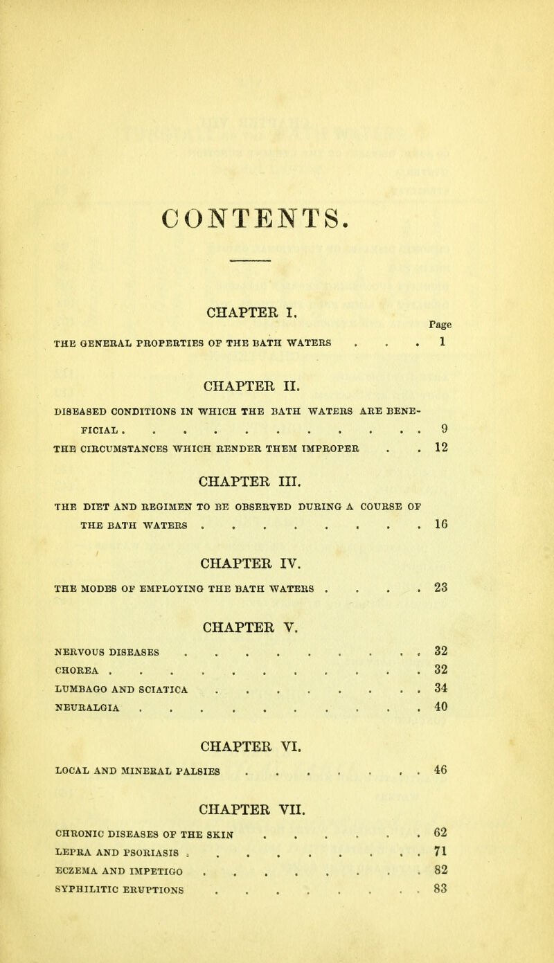 CONTENTS CHAPTER I. rage THE GENERAL PROPERTIES OP THE BATH WATERS ... 1 CHAPTER II. DISEASED CONDITIONS IN WHICH THE BATH WATERS ARE BENE- FICIAL 9 THE CIRCUMSTANCES WHICH RENDER THEM IMPROPER . .12 CHAPTER III. THE DIET AND REGIMEN TO BE OBSERVED DURING A COURSE OF THE BATH WATERS 16 CHAPTER IV. THE MODES OF EMPLOYING THE BATH WATERS . . . .23 CHAPTER V. NERVOUS DISEASES 32 CHOREA . . . 32 LUMBAGO AND SCIATICA 34 NEURALGIA . .40 CHAPTER VI. LOCAL AND MINERAL PALSIES 46 CHAPTER VII. CHRONIC DISEASES OF THE SKIN 62 LEPRA AND PSORIASIS 71 ECZEMA AND IMPETIGO 82 SYPHILITIC ERUPTIONS 83