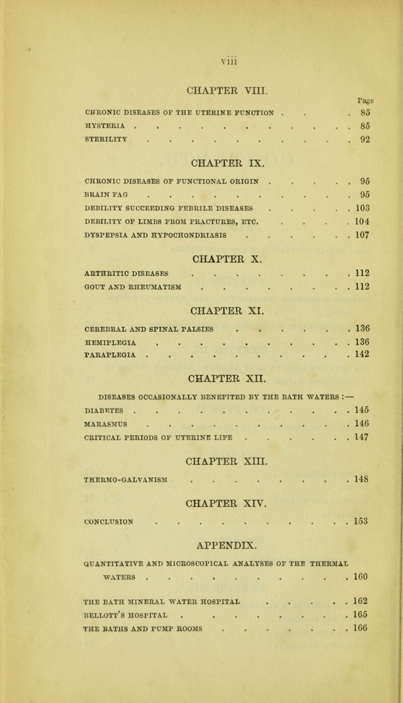 Vlll CHArTER VIII. rage CHRONIC DISEASES OF THE UTERINE FUNCTION . . .85 HYSTERIA 85 STERILITY 92 CHAPTER IX. CHRONIC DISEASES OF FUNCTIONAL ORIGIN . . . . . 96 BRAIN FAG 95 DEBILITY SUCCEEDING FEBRILE DISEASES 103 DEBILITY' OF LIMBS FROM FRACTURES, ETC. . . . .104 DYSPEPSIA AND HYPOCHONDRIASIS 107 CHAPTER X. ARTHRITIC DISEASES 112 GOUT AND RHEUMATISM . 112 CHAPTER XI. CEREBRAL AND SPINAL PALSIES 136 HEMIPLEGIA 136 PARAPLEGIA 142 CHAPTER XII. DISEASES OCCASIONALLY BENEFITED BY THE BATH WATERS : — DIABETES 145 MARASMUS 146 CRITICAL PERIODS OF UTERINE LIFE 147 CHAPTER XIII. THERMO-GALVANISM 148 CHAPTER XIV. CONCLUSION 153 APPENDIX. QUANTITATIVE AND MICROSCOPICAL ANALYSES OF THE THERMAL WATERS ICO THE BATH MINERAL WATER HOSPITAL 162 BELLOTT'S HOSPITAL . 165 THE BATHS AND PUMP ROOMS 166