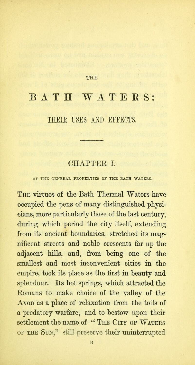THE BATH WATERS: THEIB USES AND EFFECTS. CHAPTER 1. OF THE GENERAL PROPERTIES OF THE BATH WATERS. The virtues of the Bath Thermal Waters have occupied the pens of many distinguished physi- cians, more particularly those of the last century, during which period the city itself, extending from its ancient boundaries, stretched its mag- nificent streets and noble crescents far up the adjacent hills, and, from being one of the smallest and most inconvenient cities in the empire, took its place as the first in beauty and splendour. Its hot springs, which attracted the Romans to make choice of the valley of the Avon as a place of relaxation from the toils of a predatory warfare, and to bestow upon their settlement the name of  The City of Waters OF the Sun, still preserve their uninterrupted B