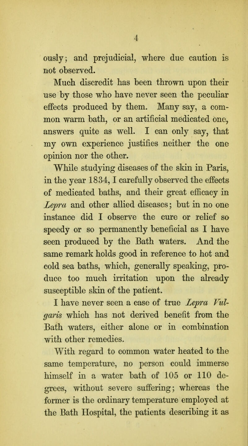 ously; and prejudicial, where due caution is not observed. Much discredit has been thrown upon their use by those who haye never seen the peculiar effects produced by them. Many say, a com- mon warm bath, or an artificial medicated one, answers quite as well. I can only say, that my own experience justifies neither the one opinion nor the other. While studying diseases of the skin in Paris^ in the year 1834,1 carefully observed the effects of medicated baths, and their great efiicacy in Lepra and other allied diseases; but in no one instance did I observe the cure or relief so speedy or so permanently beneficial as 1 have seen produced by the Bath waters. And the same remark holds good in reference to hot and cold sea baths, which, generally speaking, pro- duce too much irritation upon the already susceptible skin of the patient. I have never seen a case of true Lepra Vul- garis which has not derived benefit from the Bath waters, either alone or in combination with other remedies. With regard to common water heated to the same temperature, no person could immerse himself in a water bath of 105 or 110 de- grees, without severe suffering; whereas the former is the ordinary temperature employed at the Bath Hospital, the patients describing it as