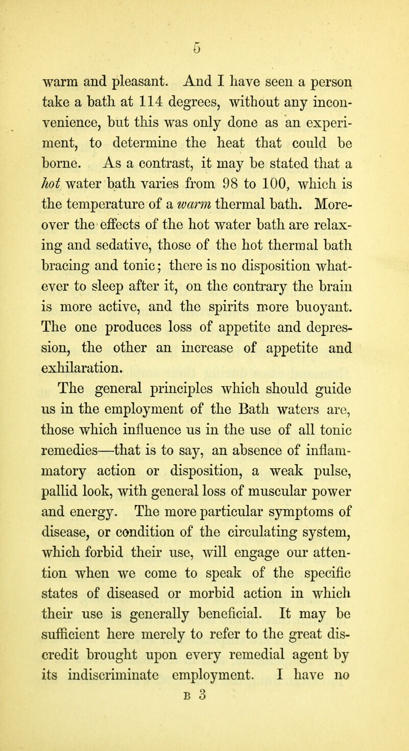 warm and pleasant. And I have seen a person take a bath at 114 degrees, without any incon- venience, but this was only done as an experi- ment, to determine the heat that could be borne. As a contrast, it may be stated that a hot water bath varies from 98 to 100, which is the temperature of a wann thermal bath. More- over the effects of the hot water bath are relax- ing and sedative, those of the hot thermal bath bracing and tonic; there is no disposition what- ever to sleep after it, on the contrary the brain is more active, and the spirits more buoyant. The one produces loss of appetite and depres- sion, the other an increase of appetite and exhilaration. The general principles which should guide us in the employment of the Bath waters are, those which influence us in the use of all tonic remedies—that is to say, an absence of inflam- matory action or disposition, a weak pulse, pallid look, with general loss of muscular power and energy. The more particular symptoms of disease, or condition of the circulating system, which forbid their use, will engage our atten- tion when we come to speak of the specific states of diseased or morbid action in which their use is generally beneficial. It may be suflicient here merely to refer to the great dis- credit brought upon every remedial agent by its indiscriminate employment. I have no B 3