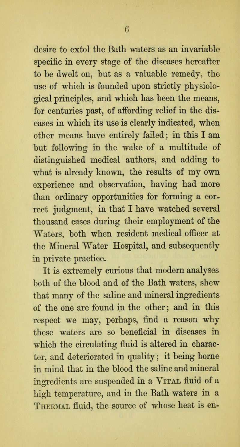 desire to extol the Bath waters as an invariable specific in every stage of the diseases hereafter to be dwelt on, but as a valuable remedy, the use of which is founded upon strictly physiolo- gical principles, and which has been the means, for centuries past, of affording relief in the dis- eases in which its use is clearly indicated, when other means have entirely failed; in this I am but following in the wake of a multitude of distinguished medical authors, and adding to what is already known, the results of my own experience and observation, having had more than ordinary opportunities for forming a cor- rect judgment, in that I have watched several thousand cases during their employment of the Waters, both when resident medical officer at the Mineral Water Hospital, and subsequently in private practice. It is extremely curious that modern analyses both of the blood and of the Bath waters, shew that many of the saline and mineral ingredients of the one are found in the other; and in this respect we may, perhaps, find a reason why these waters are so beneficial in diseases in which the circulating fluid is altered in charac- ter, and deteriorated in quality; it being borne in mind that in the blood the saline and mineral ingredients are suspended in a Vital fluid of a high temperature, and in the Bath waters in a Thermal fluid, the source of whose heat is en-