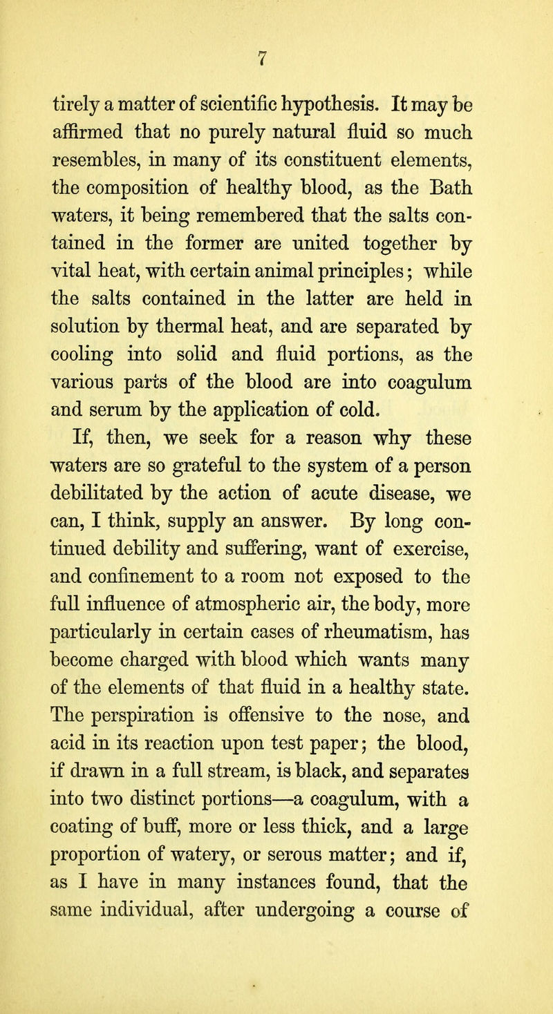 tirely a matter of scientific hypothesis. It may be affirmed that no purely natural fluid so much resembles, in many of its constituent elements, the composition of healthy blood, as the Bath waters, it being remembered that the salts con- tained in the former are united together by vital heat, with certain animal principles; while the salts contained in the latter are held in solution by thermal heat, and are separated by cooling into solid and fluid portions, as the various parts of the blood are into coagulum and serum by the application of cold. If, then, we seek for a reason why these waters are so grateful to the system of a person debilitated by the action of acute disease, we can, I think, supply an answer. By long con- tinued debility and suffering, want of exercise, and confinement to a room not exposed to the full influence of atmospheric air, the body, more particularly in certain cases of rheumatism, has become charged with blood which wants many of the elements of that fluid in a healthy state. The perspiration is offensive to the nose, and acid in its reaction upon test paper; the blood, if drawn in a full stream, is black, and separates into two distinct portions—a coagulum, with a coating of buff, more or less thick, and a large proportion of watery, or serous matter; and if, as I have in many instances found, that the same individual, after undergoing a course of