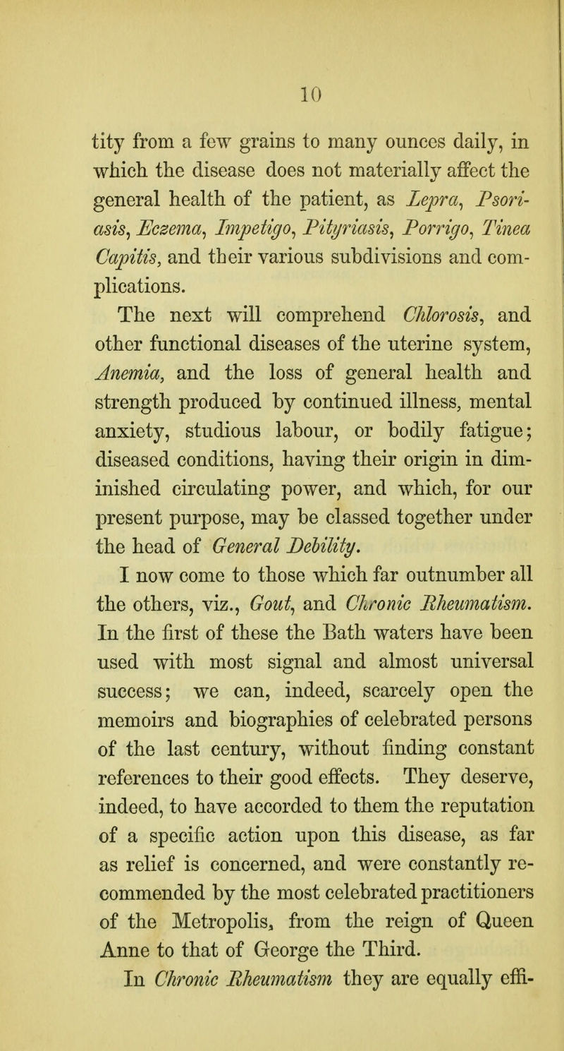tity from a few grains to many ounces daily, in which the disease does not materially affect the general health of the patient, as Lepra^ Psori- asis^ Eczema^ Impetigo^ Pityriasis^ Porrigo^ Tinea Capitis, and their various subdivisions and com- plications. The next will comprehend Chlorosis, and other functional diseases of the uterine system, Anemia, and the loss of general health and strength produced by continued illness, mental anxiety, studious labour, or bodily fatigue; diseased conditions, having their origin in dim- inished circulating power, and which, for our present purpose, may be classed together under the head of General DeUlity, I now come to those which far outnumber all the others, viz., Gout^ and Chronic Bheumatism. In the first of these the Bath waters have been used with most signal and almost universal success; we can, indeed, scarcely open the memoirs and biographies of celebrated persons of the last century, without finding constant references to their good effects. They deserve, indeed, to have accorded to them the reputation of a specific action upon this disease, as far as relief is concerned, and were constantly re- commended by the most celebrated practitioners of the Metropolis, from the reign of Queen Anne to that of George the Third. In Chronic Bheumatism they are equally effi-