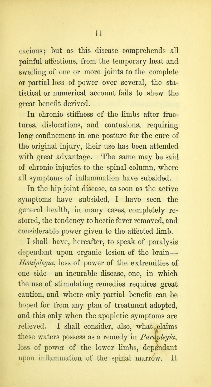 cacious; but as this disease comprehends all painful affections, from the temporary heat and swelling of one or more joints to the complete or partial loss of power over several^ the sta- tistical or numerical account fails to shew the great benefit derived. In chronic stiffness of the limbs after frac- tures, dislocations, and contusions, requiring long confinement in one posture for the cure of the original injury, their use has been attended with great advantage. The same may be said of chronic injuries to the spinal column, where all symptoms of inflammation have subsided. In the hip joint disease, as soon as the active symptoms have subsided, I have seen the general health, in many cases, completely re- stored, the tendency to hectic fever removed, and considerable power given to the affected limb. I shall have, hereafter, to speak of paralysis dependant upon organic lesion of the brain— Hemiplegia^ loss of power of the extremities of one side—an incurable disease, one, in which the use of stimulating remedies requires great caution, and where only partial benefit can be hoped for from any plan of treatment adopted, and this only when the apopletic symptoms are relieved. I shall consider, also, what ^claims these waters possess as a remedy in ParMegia^ loss of power of the lower limbs, dependant upon inflammation of the spinal marr(^w. It
