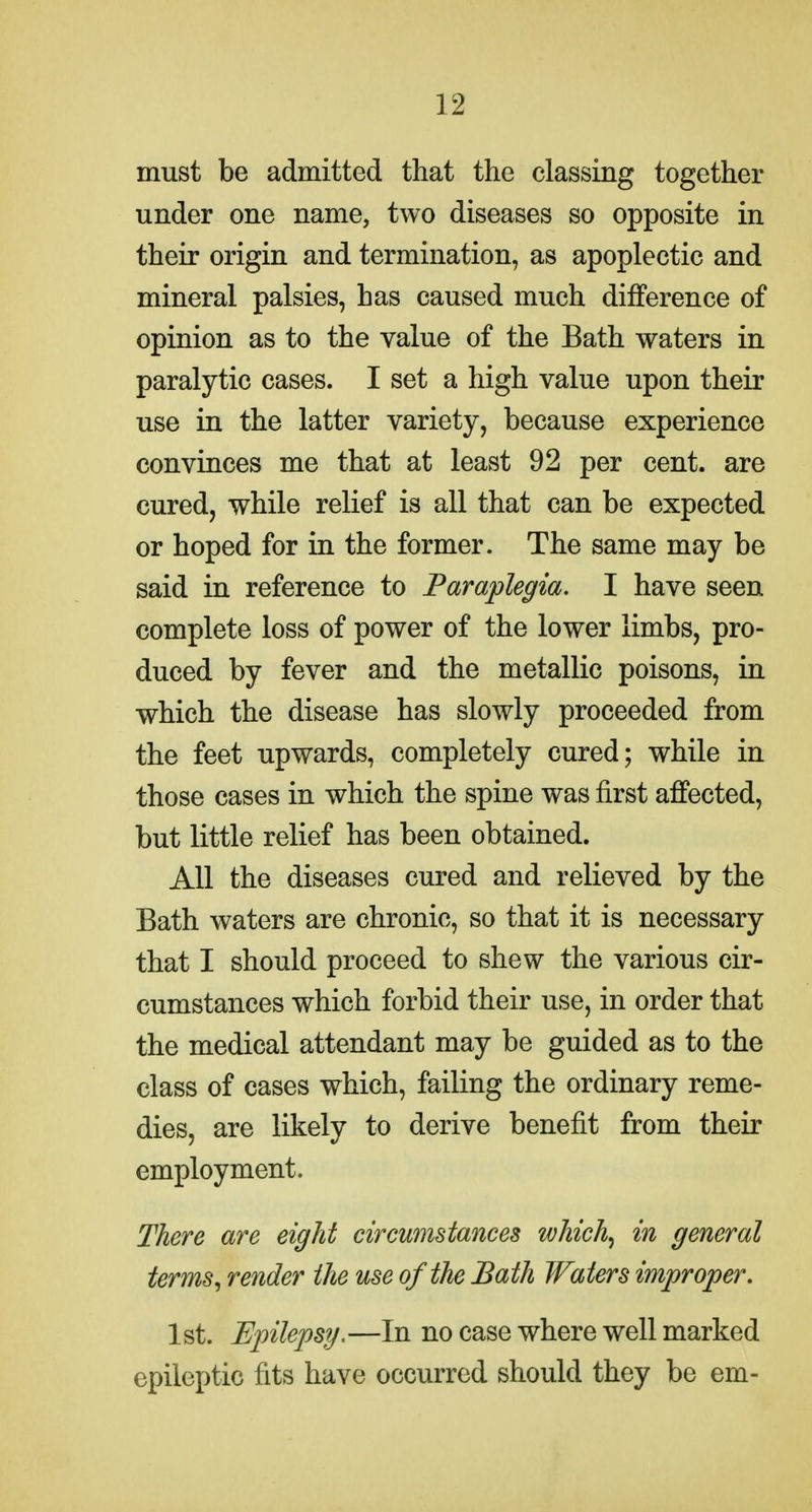 must be admitted that the classing together under one name, two diseases so opposite in their origin and termination, as apoplectic and mineral palsies, has caused much difference of opinion as to the value of the Bath waters in paralytic cases. I set a high value upon their use in the latter variety, because experience convinces me that at least 92 per cent, are cured, while relief is all that can be expected or hoped for in the former. The same may be said in reference to Paraplegia. I have seen complete loss of power of the lower limbs, pro- duced by fever and the metallic poisons, in which the disease has slowly proceeded from the feet upwards, completely cured; while in those cases in which the spine was first affected, but little relief has been obtained. All the diseases cured and relieved by the Bath waters are chronic, so that it is necessary that I should proceed to shew the various cir- cumstances which forbid their use, in order that the medical attendant may be guided as to the class of cases which, failing the ordinary reme- dies, are likely to derive benefit from their employment. There are eight circumstances which^ in general terms^ render the use of the Bath Waters improper. 1st. Ejjilepsy.—In no case where well marked epileptic fits have occurred should they be em-