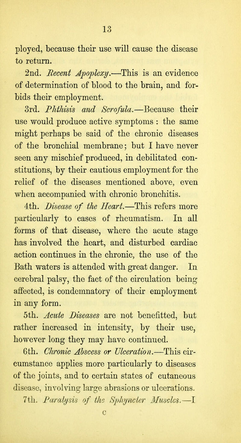 ployed, because their use will cause the disease to return. 2nd. Becent Apoplexy.—This is an evidence of determination of blood to the brain, and for- bids their employment. 3rd. Phthisis and Scrofula,—Because their use would produce active symptoms : the same might perhaps be said of the chronic diseases of the bronchial membrane; but I have never seen any mischief produced, in debilitated con- stitutions, by their cautious employment for the relief of the diseases mentioned above, even when accompanied with chronic bronchitis. 4th. Disease of the Heart,—This refers more particularly to cases of rheumatism. In all forms of that disease, where the acute stage has involved the heart, and disturbed cardiac action continues in the chronic, the use of the Bath waters is aLtended with great danger. In cerebral palsy, the fact of the circulation being affected, is condemnatory of their employment in any form. 5th. Acute Diseases are not benefitted, but rather increased in intensity, by their use, however long they may have continued. 6th. Chronic Abscess or Ulceration,—This cir- cumstance applies more particularly to diseases of the joints, and to certain states of cutaneous disease, involving large abrasions or ulcerations. 7th. Paralysis of the Sphyncier Muscles,—I c
