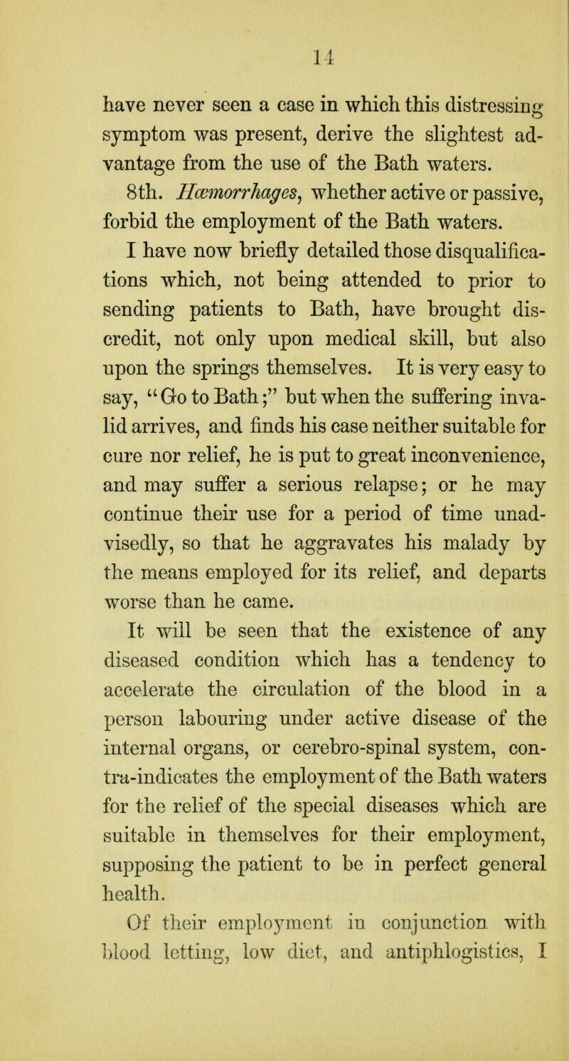 have never seen a ease in which this distressing symptom was present, derive the slightest ad- vantage from the nse of the Bath waters. 8th. HcemorrhageSj whether active or passive, forbid the employment of the Bath waters. I have now briefly detailed those disqualifica- tions which, not being attended to prior to sending patients to Bath, have brought dis- credit, not only upon medical skill, but also upon the springs themselves. It is very easy to say, Go to Bath; but when the suffering inva- lid arrives, and finds his case neither suitable for cure nor relief, he is put to great inconvenience, and may suffer a serious relapse; or he may continue their use for a period of time unad- visedly, so that he aggravates his malady by the means employed for its relief, and departs worse than he came. It will be seen that the existence of any diseased condition which has a tendency to accelerate the circulation of the blood in a person labouring under active disease of the internal organs, or cerebro-spinal system, cen- tra-indicates the employment of the Bath waters for the relief of the special diseases which are suitable in themselves for their employment, supposing the patient to be in perfect general health. Of their employment in conjunction with blood letting, low diet, and antiphlogistics, I