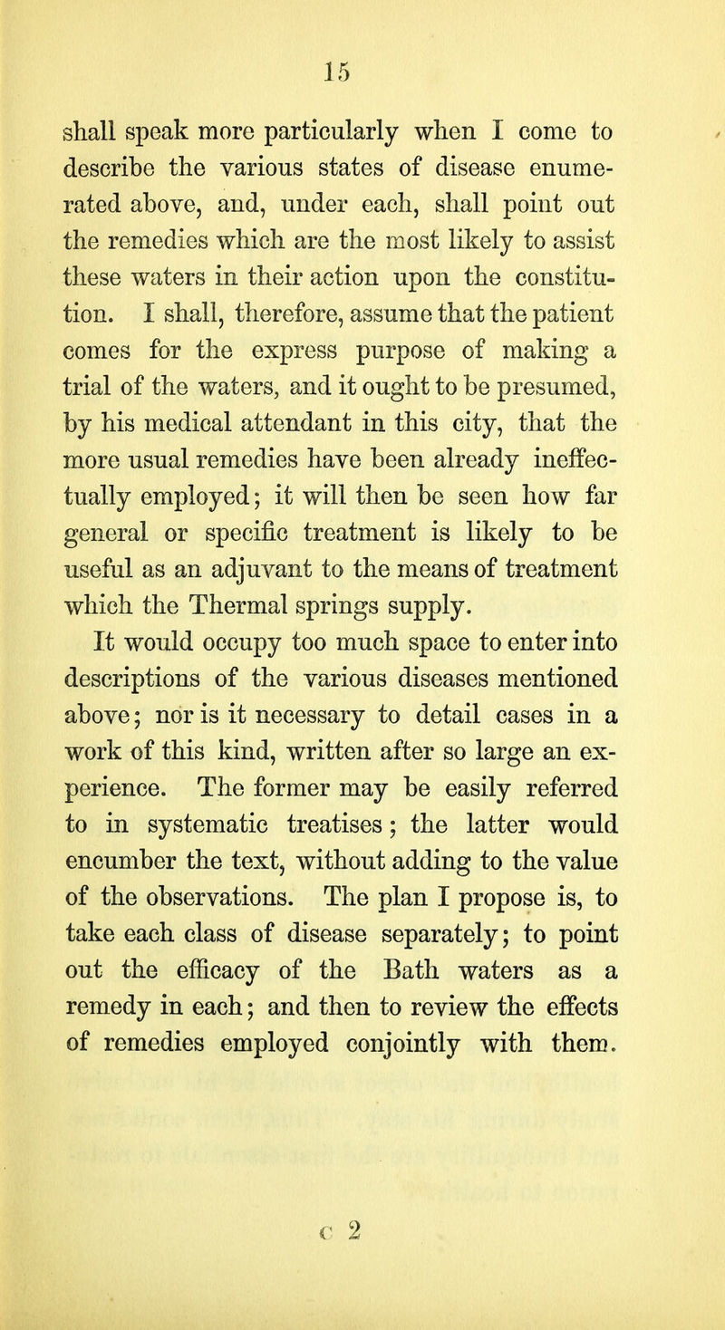 shall speak more particularly when I come to describe the various states of disease enume- rated above, and, under each, shall point out the remedies which are the most likely to assist these waters in their action upon the constitu- tion. I shall, therefore, assume that the patient comes for the express purpose of making a trial of the waters, and it ought to be presumed, by his medical attendant in this city, that the more usual remedies have been already ineffec- tually employed; it will then be seen how far general or specific treatment is likely to be useful as an adjuvant to the means of treatment which the Thermal springs supply. It would occupy too much space to enter into descriptions of the various diseases mentioned above; nor is it necessary to detail cases in a work of this kind, written after so large an ex- perience. The former may be easily referred to in systematic treatises; the latter would encumber the text, without adding to the value of the observations. The plan I propose is, to take each class of disease separately; to point out the efficacy of the Bath waters as a remedy in each; and then to review the effects of remedies employed conjointly with them. c 2