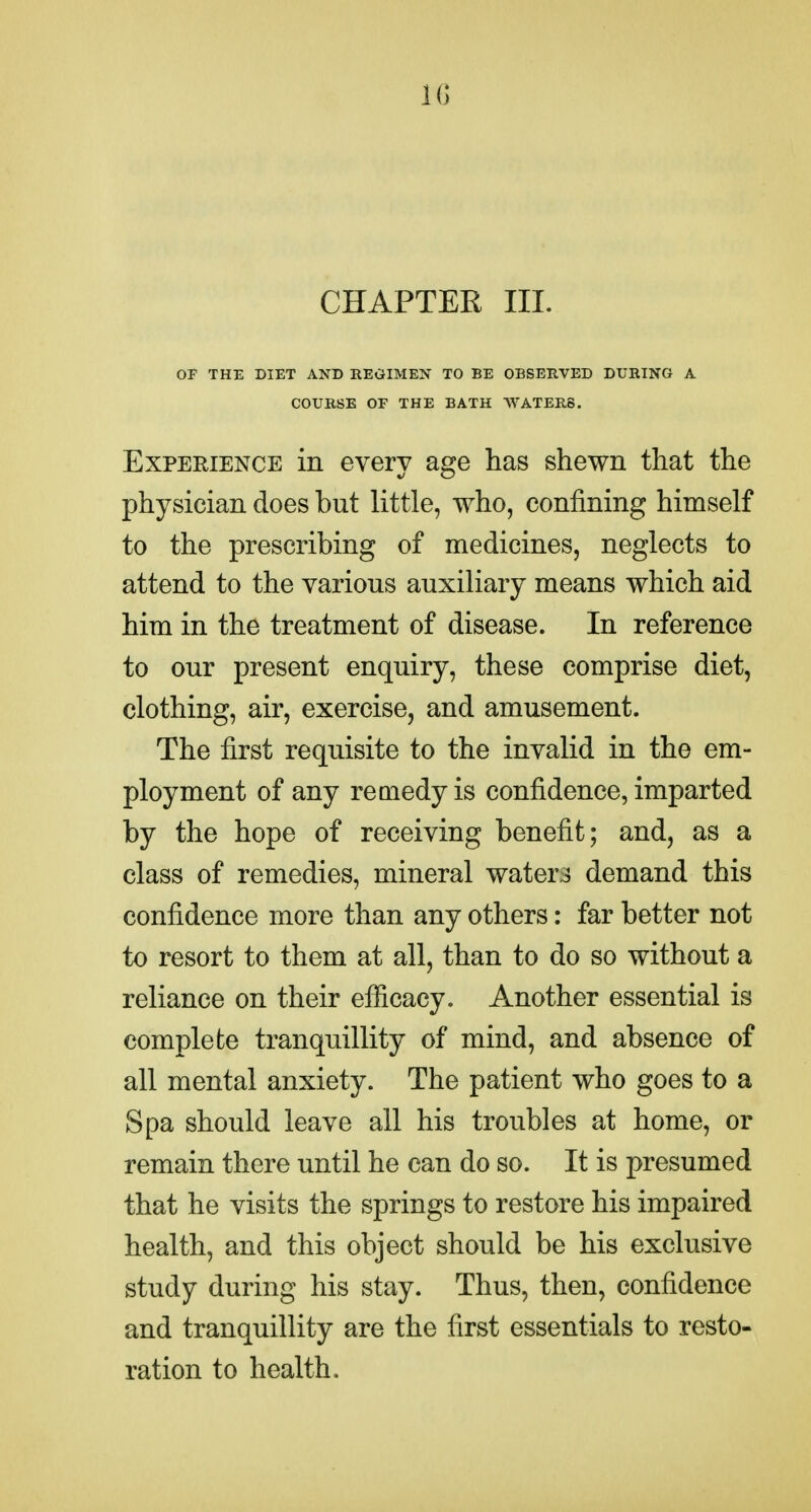 IG CHAPTER III. OF THE DIET AND REGIMEN TO BE OBSERVED DURING A COURSE OF THE BATH WATERS. ExPEHiENCE in every age has shewn that the physician does but little, who, confining himself to the prescribing of medicines, neglects to attend to the various auxiliary means which aid him in the treatment of disease. In reference to our present enquiry, these comprise diet, clothing, air, exercise, and amusement. The first requisite to the invalid in the em- ployment of any remedy is confidence, imparted by the hope of receiving benefit; and, as a class of remedies, mineral water3 demand this confidence more than any others: far better not to resort to them at all, than to do so without a reliance on their efficacy. Another essential is complete tranquillity of mind, and absence of all mental anxiety. The patient who goes to a Spa should leave all his troubles at home, or remain there until he can do so. It is presumed that he visits the springs to restore his impaired health, and this object should be his exclusive study during his stay. Thus, then, confidence and tranquillity are the first essentials to resto- ration to health.
