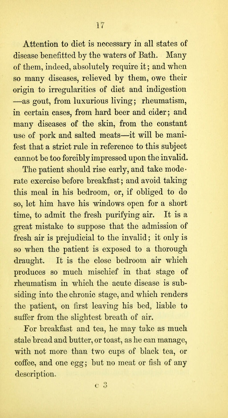 Attention to diet is necessary in all states of disease benefitted by the waters of Bath. Many of them, indeed, absolutelj' require it; and when so many diseases, relieved by them, owe their origin to irregularities of diet and indigestion —as gout, from luxurious living; rheumatism, in certain cases, from hard beer and cider; and many diseases of the skin, from the constant use of pork and salted meats—it will be mani- fest that a strict rule in reference to this subject cannot be too forcibly impressed upon the invalid. The patient should rise early, and take mode- rate exercise before breakfast; and avoid taking this meal in his bedroom, or, if obliged to do so, let him have his windows open for a short time, to admit the fresh purifying air. It is a great mistake to suppose that the admission of fresh air is prejudicial to the invalid; it only is so when the patient is exposed to a thorough draught. It is the close bedroom air which produces so much mischief in that stage of rheumatism in which the acute disease is sub- siding into the chronic stage, and which renders the patient, on first leaving his bed, liable to suffer from the slightest breath of air. For breakfast and tea, he may take as much stale bread and butter, or toast, as he can manage, with not more than two cups of black tea, or coffee, and one egg; but no meat or fish of any description. € 3