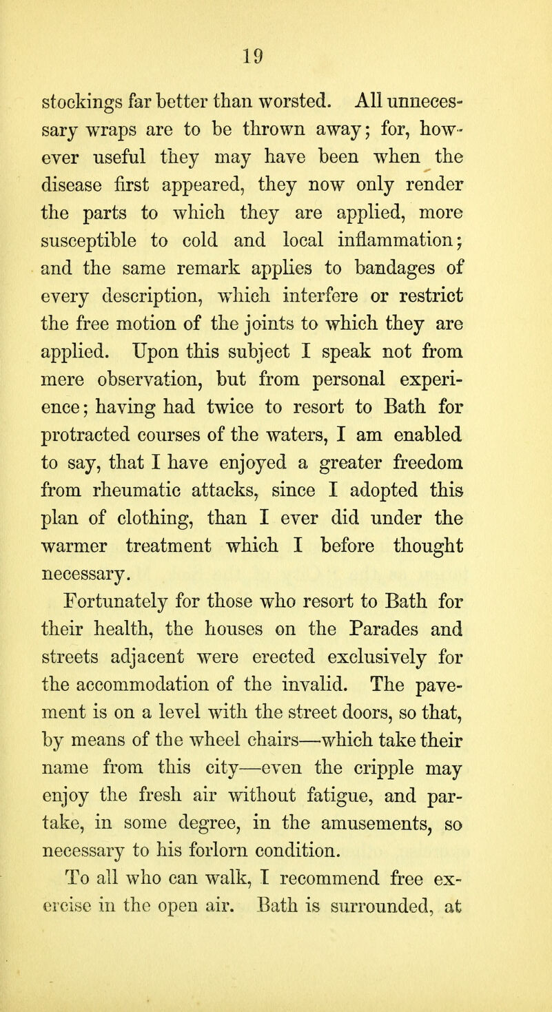 stockings far better than worsted. All unneces- sary wraps are to be thrown away; for, how- ever useful they may have been when the disease first appeared, they now only render the parts to which they are applied, more susceptible to cold and local inflammation; and the same remark applies to bandages of every description, w^hich interfere or restrict the free motion of the joints to which they are applied. Upon this subject I speak not from mere observation, but from personal experi- ence ; having had twice to resort to Bath for protracted courses of the waters, I am enabled to say, that I have enjoyed a greater freedom from rheumatic attacks, since I adopted this plan of clothing, than I ever did under the warmer treatment which I before thought necessary. Fortunately for those who resort to Bath for their health, the houses on the Parades and streets adjacent were erected exclusively for the accommodation of the invalid. The pave- ment is on a level with the street doors, so that, by means of the wheel chairs—which take their name from this city—even the cripple may enjoy the fresh air without fatigue, and par- take, in some degree, in the amusements, so necessary to his forlorn condition. To all who can walk, I recommend free ex- ercise in the open air. Bath is surrounded, at