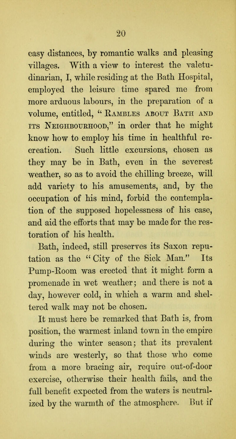 easy distances, by romantic walks and pleasing villages. With a view to interest the valetu- dinarian, I, while residing at the Bath Hospital, employed the leisure time spared me from more arduous labours, in the preparation of a volume, entitled,  Rambles about Bath and ITS Neighbourhood, in order that he might know how to employ his time in healthful re- creation. Such little excursions, chosen as they may be in Bath, even in the severest weather, so as to avoid the chilling breeze, will add variety to his amusements, and, by the occupation of his mind, forbid the contempla- tion of the supposed hopelessness of his case, and aid the efforts that may be made for the res- toration of his health. Bath, indeed, still preserves its Saxon repu- tation as the ''City of the 8ick Man. Its Pump-Room was erected that it might form a promenade in wet weather; and there is not a day, however cold, in which a warm and shel- tered walk may not be chosen. It must here be remarked that Bath is, from position, the warmest inland town in the empire during the winter season; that its prevalent winds are westerly, so that those who come from a more bracing air, require out-of-door exercise, otherwise their health fails, and the full benefit expected from the waters is neutral- ized by the warmth of the atmosphere. But if