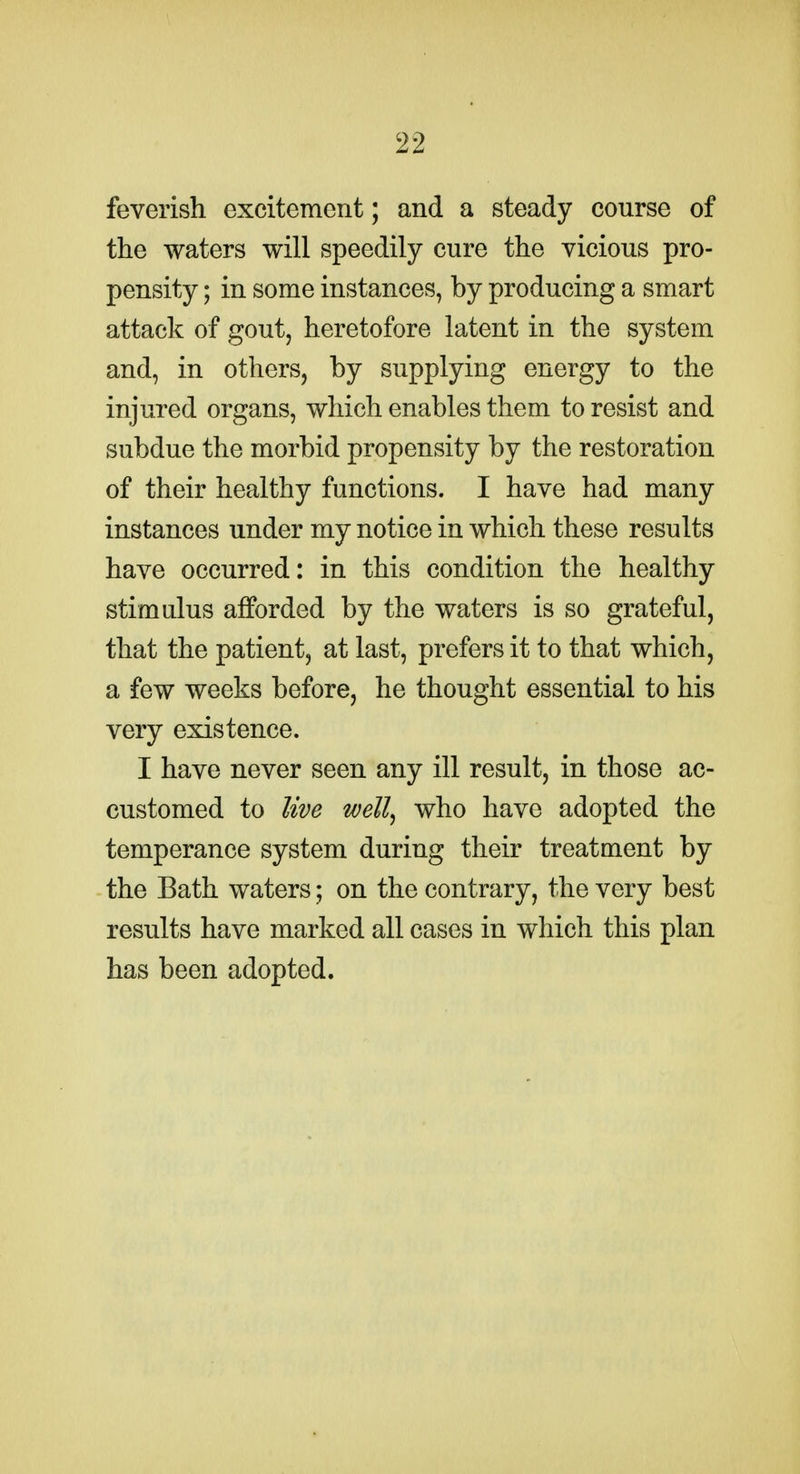 feverish excitement; and a steady course of the waters will speedily cure the vicious pro- pensity ; in some instances, by producing a smart attack of gout, heretofore latent in the system and, in others, by supplying energy to the injured organs, which enables them to resist and subdue the morbid propensity by the restoration of their healthy functions. I have had many instances under my notice in which these results have occurred: in this condition the healthy stimulus afforded by the waters is so grateful, that the patient, at last, prefers it to that which, a few weeks before, he thought essential to his very existence. I have never seen any ill result, in those ac- customed to live well^ who have adopted the temperance system during their treatment by the Bath waters; on the contrary, the very best results have marked all cases in which this plan has been adopted.