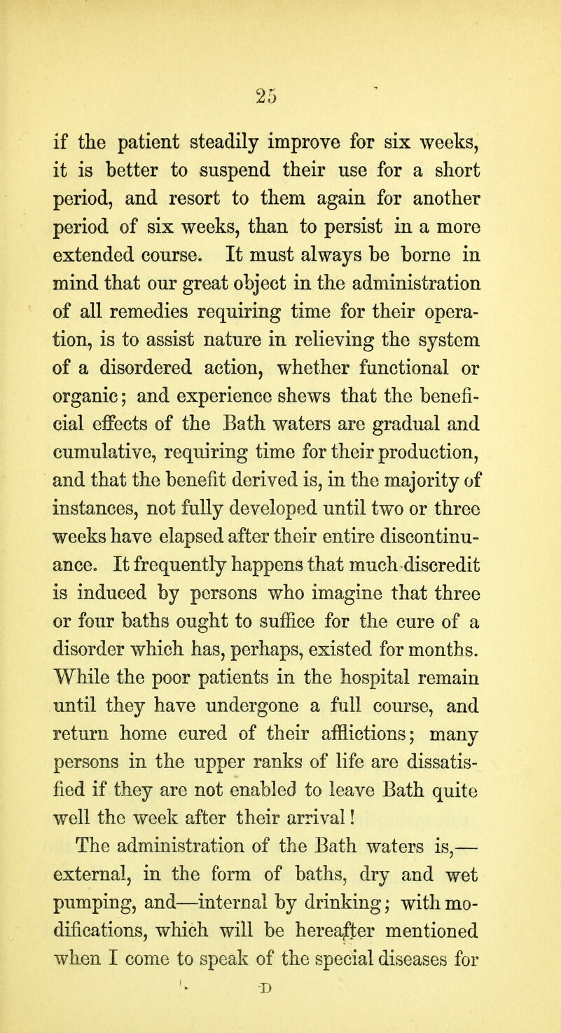 if the patient steadily improve for six weeks, it is better to suspend their use for a short period, and resort to them again for another period of six weeks, than to persist in a more extended course. It must always be borne in mind that our great object in the administration of all remedies requiring time for their opera- tion, is to assist nature in relieving the system of a disordered action, whether functional or organic; and experience shews that the benefi- cial effects of the Bath waters are gradual and cumulative, requiring time for their production, and that the benefit derived is, in the majority of instances, not fully developed until two or three weeks have elapsed after their entire discontinu- ance. It frequently happens that much discredit is induced by persons who imagine that three or four baths ought to sufiice for the cure of a disorder which has, perhaps, existed for months. While the poor patients in the hospital remain until they have undergone a full course, and return home cured of their afflictions; many persons in the upper ranks of life are dissatis- fied if they are not enabled to leave Bath quite well the week after their arrival! The administration of the Bath waters is,— external, in the form of baths, dry and wet pumping, and—internal by drinking; with mo- difications, which will be hereafter mentioned when I come to speak of the special diseases for