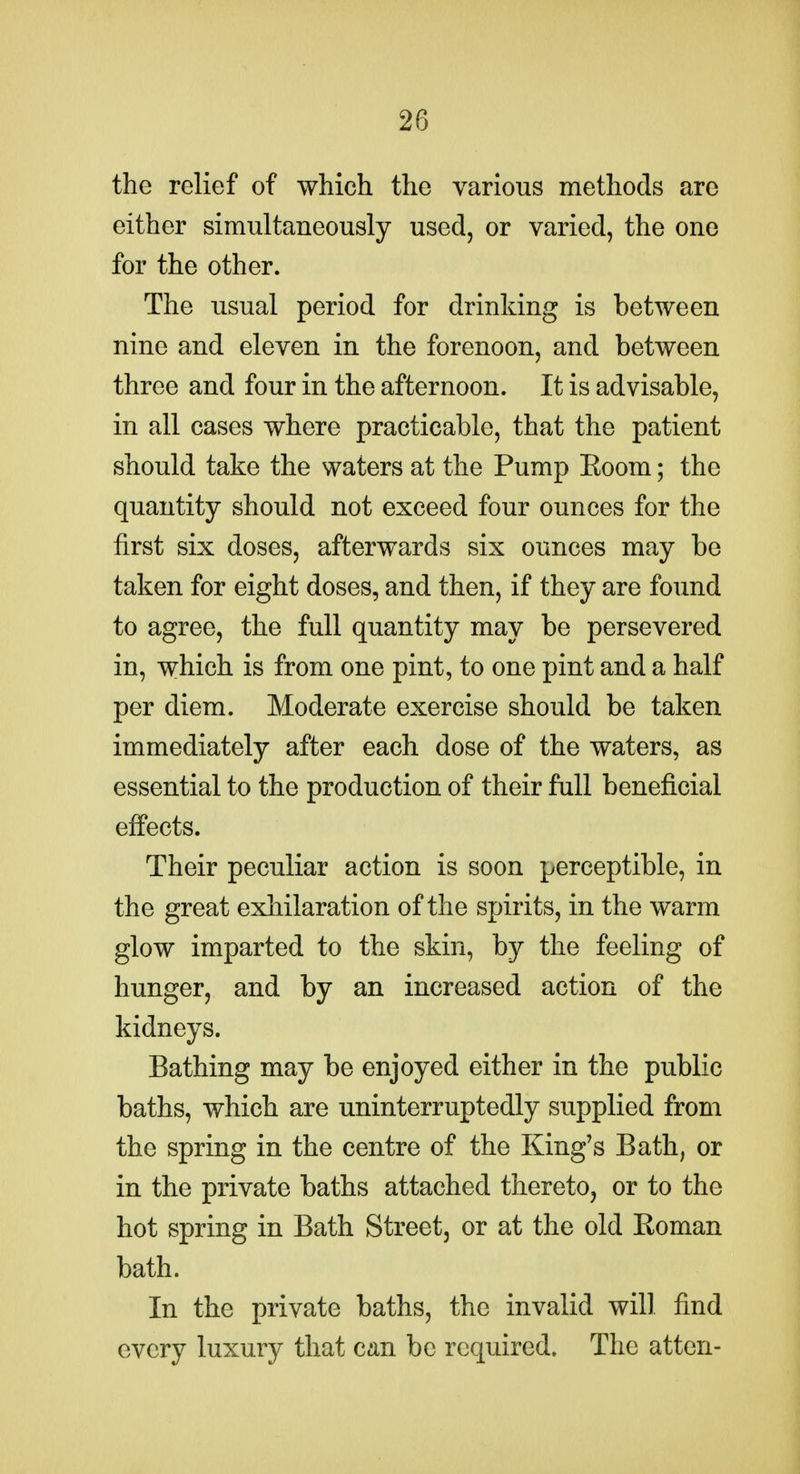 the relief of which the various methods are either simultaneously used, or varied, the one for the other. The usual period for drinking is between nine and eleven in the forenoon, and between three and four in the afternoon. It is advisable, in all cases where practicable, that the patient should take the waters at the Pump Eoom; the quantity should not exceed four ounces for the first six doses, afterwards six ounces may be taken for eight doses, and then, if they are found to agree, the full quantity may be persevered in, which is from one pint, to one pint and a half per diem. Moderate exercise should be taken immediately after each dose of the waters, as essential to the production of their full beneficial effects. Their peculiar action is soon perceptible, in the great exhilaration of the spirits, in the warm glow imparted to the skin, by the feeling of hunger, and by an increased action of the kidneys. Bathing may be enjoyed either in the public baths, which are uninterruptedly supplied from the spring in the centre of the King's Bath, or in the private baths attached thereto, or to the hot spring in Bath Street, or at the old Eoman bath. In the private baths, the invalid will find every luxury that can be required. The atten-