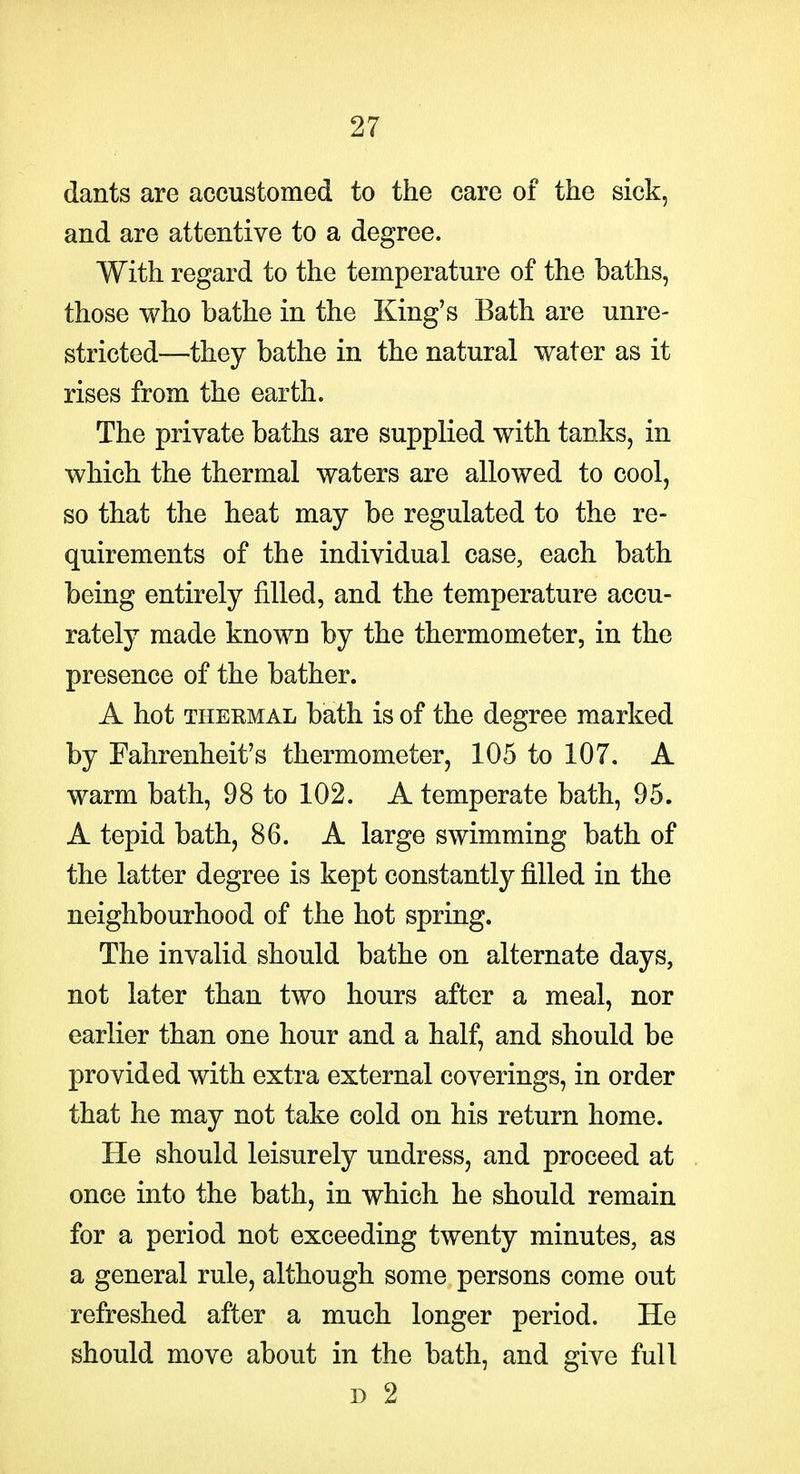 dants are accustomed to the care of the sick, and are attentive to a degree. With regard to the temperature of the baths, those who bathe in the King's Bath are unre- stricted—they bathe in the natural water as it rises from the earth. The private baths are supplied with tanks, in which the thermal waters are allowed to cool, so that the heat may be regulated to the re- quirements of the individual case, each bath being entirely filled, and the temperature accu- rately made known by the thermometer, in the presence of the bather. A hot THEEMAL bath is of the degree marked by Fahrenheit's thermometer, 105 to 107. A warm bath, 98 to 102. A temperate bath, 95. A tepid bath, 86. A large swimming bath of the latter degree is kept constantly filled in the neighbourhood of the hot spring. The invalid should bathe on alternate days, not later than two hours after a meal, nor earlier than one hour and a half, and should be provided with extra external coverings, in order that he may not take cold on his return home. He should leisurely undress, and proceed at once into the bath, in which he should remain for a period not exceeding twenty minutes, as a general rule, although some persons come out refreshed after a much longer period. He should move about in the bath, and give full D 2