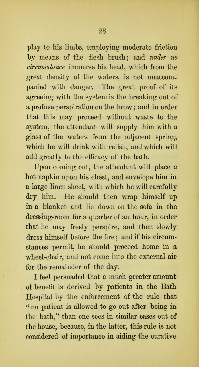 play to his limbs, employing moderate friction by means of the flesh brush; and under no circumstance immerse his head, which from the great density of the waters, is not unaccom- panied with danger. The great proof of its agreeing with the system is the breaking out of a profuse perspiration on the brow; and in order that this may proceed without waste to the system, the attendant will supply him with a glass of the waters from the adjacent spring, which he will drink with relish, and which will add greatly to the efiicacy of the bath. Upon coming out, the attendant will place a hot napkin upon his chest, and envelope him in a large linen sheet, with which he will carefully dry him. He should then wrap himself up in a blanket and lie down on the sofa in the dressing-room for a quarter of an hour, in order that he may freely perspire, and then slowly dress himself before the fire; and if his circum- stances permit, he should proceed home in a wheel-chair, and not come into the external air for the remainder of the day. I feel persuaded that a much greater amount of benefit is derived by patients in the Bath Hospital by the enforcement of the rule that no patient is allowed to go out after being in the bath,'' than one sees in similar cases out of the house, because, in the latter, this rule is not considered of importance in aiding the curative