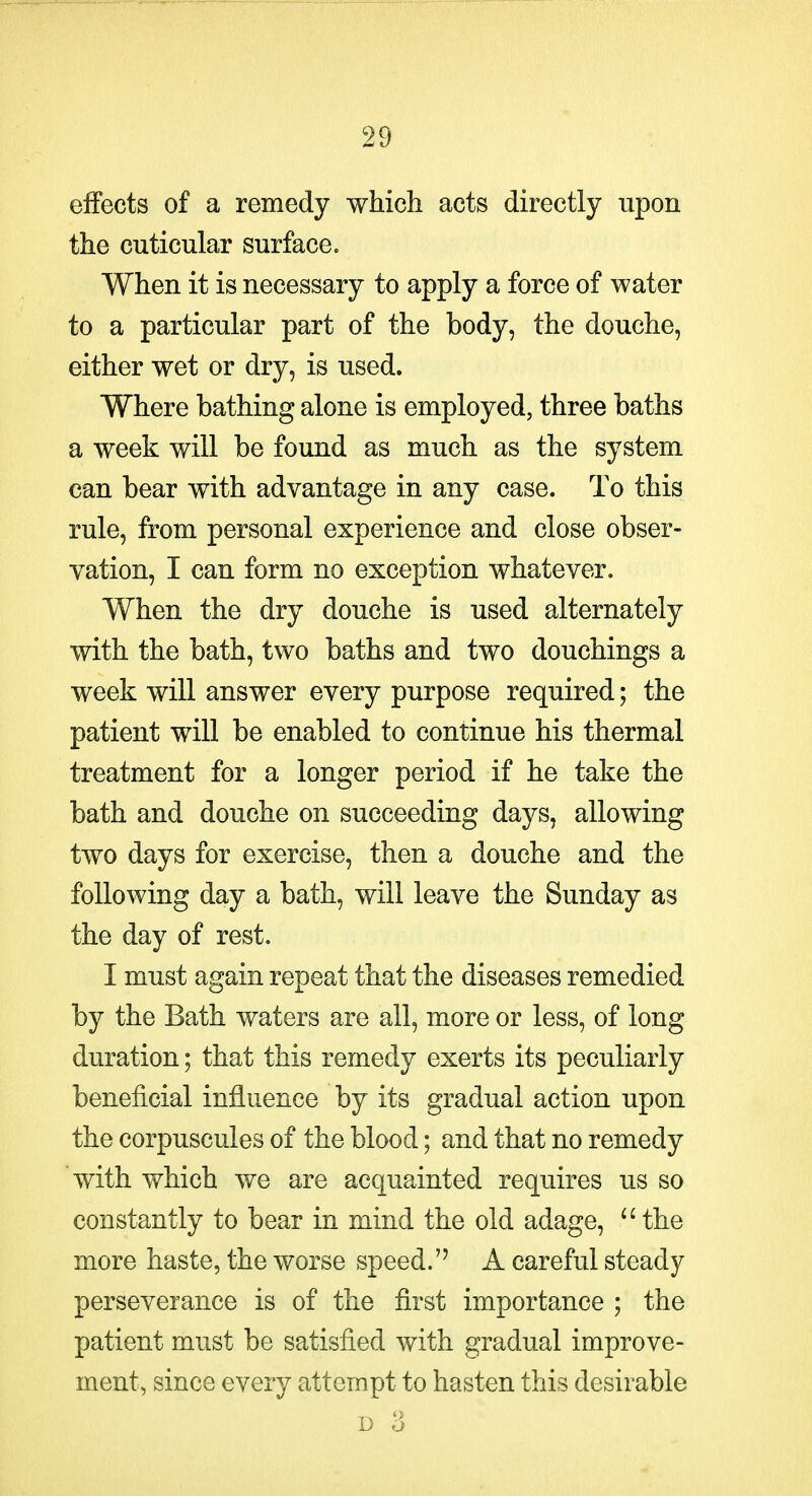 effects of a remedy which acts directly upon the cuticular surface. When it is necessary to apply a force of water to a particular part of the body, the douche, either wet or dry, is used. Where bathing alone is employed, three baths a week will be found as much as the system can bear with advantage in any case. To this rule, from personal experience and close obser- vation, I can form no exception whatever. When the dry douche is used alternately with the bath, two baths and two douchings a week will answer every purpose required; the patient will be enabled to continue his thermal treatment for a longer period if he take the bath and douche on succeeding days, allowing two days for exercise, then a douche and the following day a bath, will leave the Sunday as the day of rest. I must again repeat that the diseases remedied by the Bath waters are all, more or less, of long duration; that this remedy exerts its peculiarly beneficial influence by its gradual action upon the corpuscules of the blood; and that no remedy with which we are acquainted requires us so constantly to bear in mind the old adage, ^'the more haste, the worse speed. A careful steady perseverance is of the first importance ; the patient must be satisfied with gradual improve- ment, since every attempt to hasten this desirable