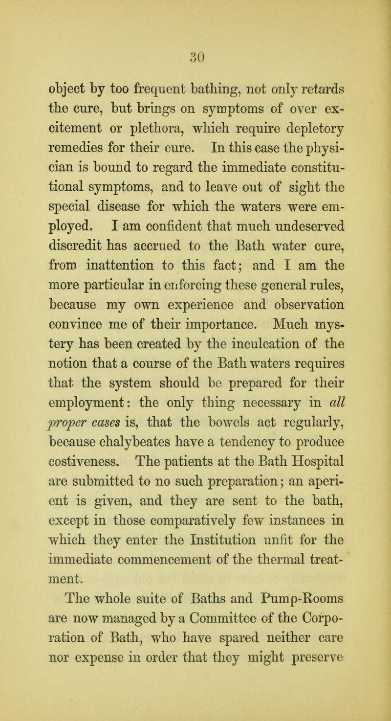 object by too frequent bathing, not only retards the cure, but brings on symptoms of over ex- citement or plethora, which require depletory remedies for their cure. In this case the physi- cian is bound to regard the immediate constitu- tional symptoms, and to leave out of sight the special disease for which the waters were em- ployed. I am confident that much undeserved discredit has accrued to the Bath water cure, from inattention to this fact; and I am the more particular in enforcing these general rules, because my own experience and observation convince me of their importance. Much mys- tery has been created by the inculcation of the notion that a course of the Bath waters requires that the system should be prepared for their employment: the only thing necessary in all proper cases is, that the bowels act regularly, because chalybeates have a tendency to produce costiveness. The patients at the Bath Hospital are submitted to no such preparation; an aperi- ent is given, and they are sent to the bath, except in those comparatively few instances in which they enter the Institution unfit for the immediate commencement of the thermal treat- ment. The whole suite of Baths and Pump-Eooms are now managed by a Committee of the Corpo- ration of Bath, who have spared neither care nor expense in order that they might preserve