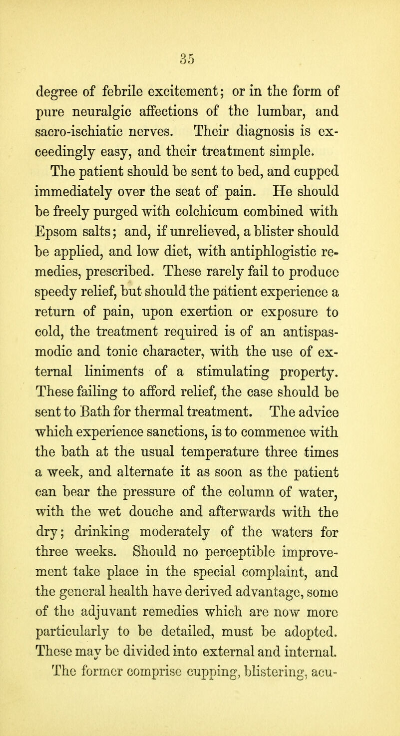 degree of febrile excitement; or in the form of pure neuralgic affections of the lumbar, and sacro-ischiatic nerves. Their diagnosis is ex- ceedingly easy, and their treatment simple. The patient should be sent to bed, and cupped immediately over the seat of pain. He should be freely purged with colchicum combined with Epsom salts; and, if unrelieved, a blister should be applied, and low diet, with antiphlogistic re- medies, prescribed. These rarely fail to produce speedy relief, but should the patient experience a return of pain, upon exertion or exposure to cold, the treatment required is of an antispas- modic and tonic character, with the use of ex- ternal liniments of a stimulating property. These failing to afford relief, the case should be sent to Bath for thermal treatment. The advice which experience sanctions, is to commence with the bath at the usual temperature three times a week, and alternate it as soon as the patient can bear the pressure of the column of water, with the wet douche and afterwards with the dry; drinking moderately of the waters for three weeks. Should no perceptible improve- ment take place in the special complaint, and the general health have derived advantage, some of the adjuvant remedies which are now more particularly to be detailed, must be adopted. These mav be divided into external and internal. The former comprise cupping, blistering, acu-