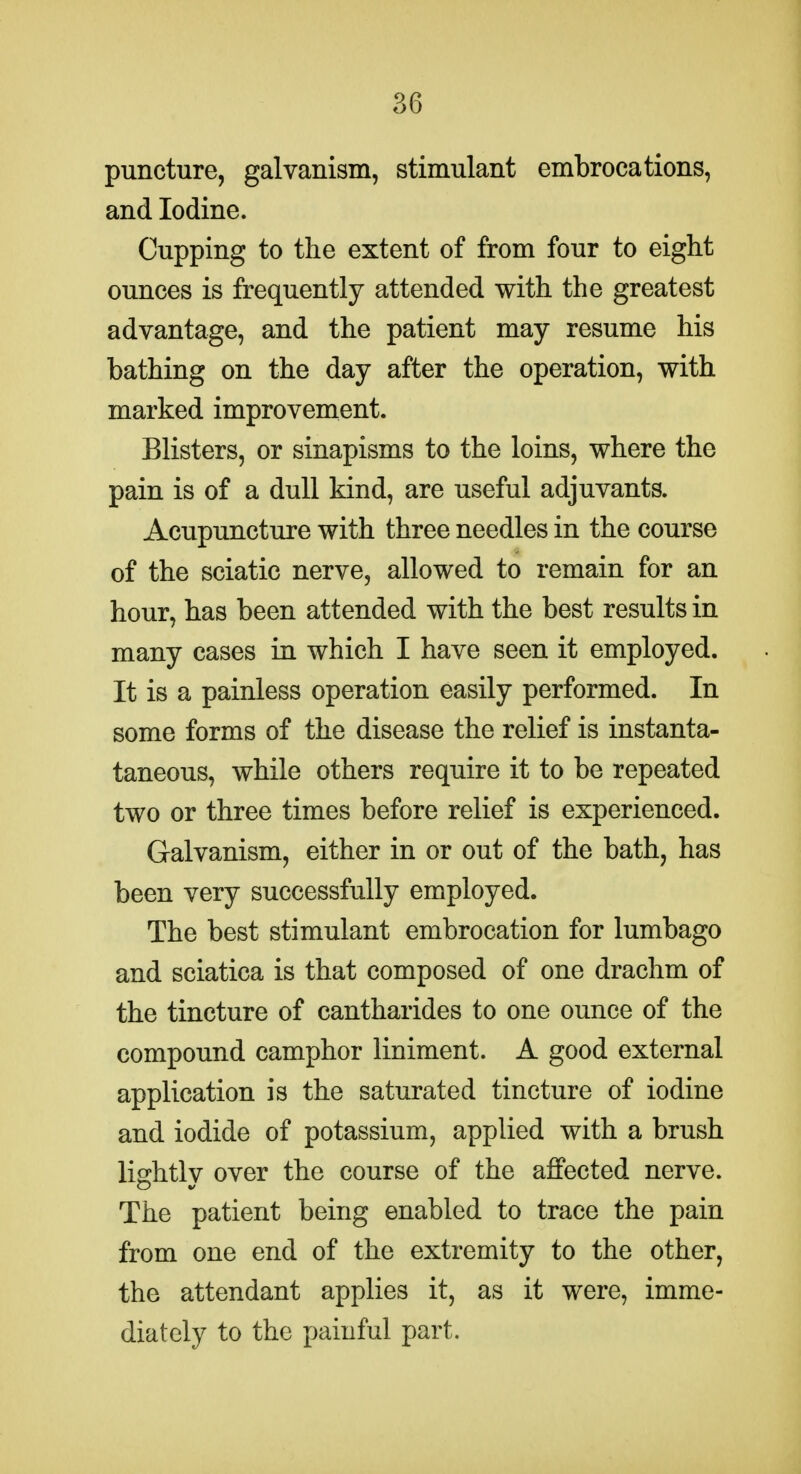 puncture, galvanism, stimulant embrocations, and Iodine. Cupping to the extent of from four to eight ounces is frequently attended with the greatest advantage, and the patient may resume his bathing on the day after the operation, with marked improvement. Blisters, or sinapisms to the loins, where the pain is of a dull kind, are useful adjuvants. Acupuncture with three needles in the course of the sciatic nerve, allowed to remain for an hour, has been attended with the best results in many cases in which I have seen it employed. It is a painless operation easily performed. In some forms of the disease the relief is instanta- taneous, while others require it to be repeated two or three times before relief is experienced. Galvanism, either in or out of the bath, has been very successfully employed. The best stimulant embrocation for lumbago and sciatica is that composed of one drachm of the tincture of cantharides to one ounce of the compound camphor liniment. A good external application is the saturated tincture of iodine and iodide of potassium, applied with a brush lightly over the course of the affected nerve. The patient being enabled to trace the pain from one end of the extremity to the other, the attendant applies it, as it were, imme- diately to the painful part.
