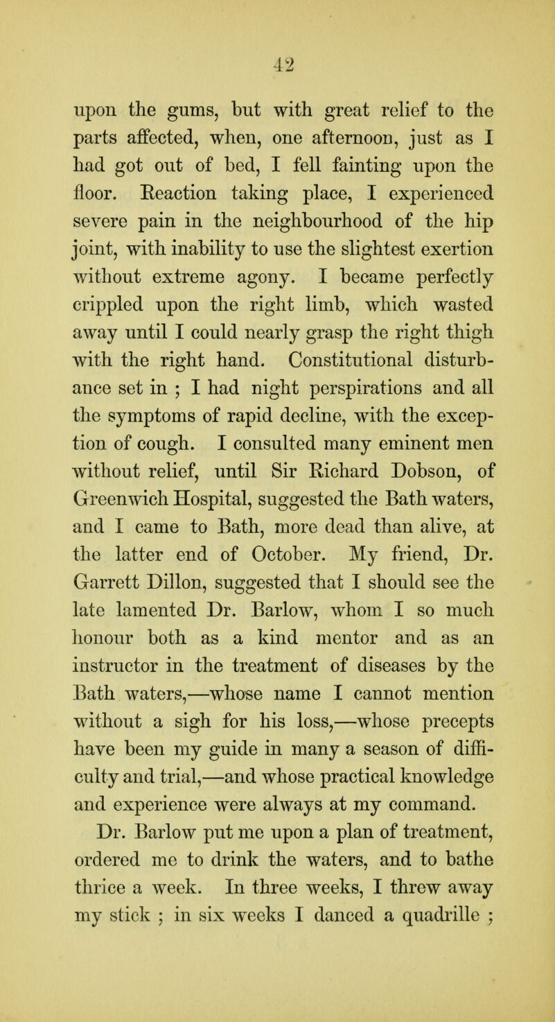 upon the gums, but with great relief to the parts affected, when, one afternoon, just as I had got out of bed, I fell fainting upon the floor. Eeaction taking place, I experienced severe pain in the neighbourhood of the hip joint, with inability to use the slightest exertion without extreme agony. I became perfectly crippled upon the right limb, which wasted away until I could nearly grasp the right thigh with the right hand. Constitutional disturb- ance set in ; I had night perspirations and all the symptoms of rapid decline, with the excep- tion of cough. I consulted many eminent men without relief, until Sir E-ichard Dobson, of Greenwich Hospital, suggested the Bath waters, and I came to Bath, more dead than alive, at the latter end of October. My friend. Dr. Garrett Dillon, suggested that I should see the late lamented Dr. Barlow, whom I so much honour both as a kind mentor and as an instructor in the treatment of diseases by the Bath waters,—whose name I cannot mention without a sigh for his loss,—whose precepts have been my guide in many a season of difli- culty and trial,—and whose practical knowledge and experience were always at my command. Dr. Barlow put me upon a plan of treatment, ordered me to drink the waters, and to bathe thrice a week. In three weeks, I threw away my stick ; in six weeks I danced a quadrille ;