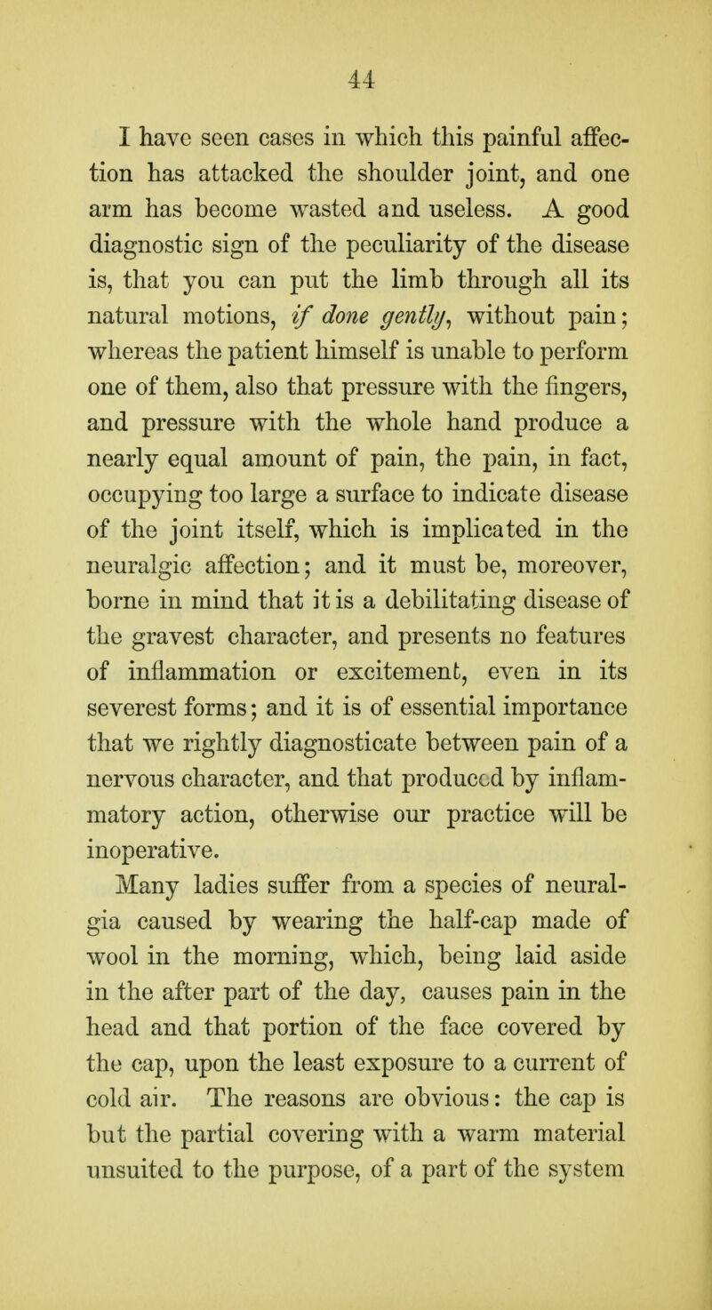 I have seen cases in which this painful affec- tion has attacked the shoulder joint, and one arm has become wasted and useless. A good diagnostic sign of the peculiarity of the disease is, that you can put the limb through all its natural motions, if done gently^ without pain; whereas the patient himself is unable to perform one of them, also that pressure with the fingers, and pressure with the whole hand produce a nearly equal amount of pain, the pain, in fact, occupying too large a surface to indicate disease of the joint itself, which is implicated in the neuralgic affection; and it must be, moreover, borne in mind that it is a debilitating disease of the gravest character, and presents no features of inflammation or excitement, even in its severest forms; and it is of essential importance that we rightly diagnosticate between pain of a nervous character, and that produced by inflam- matory action, otherwise our practice will be inoperative. Many ladies suffer from a species of neural- gia caused by wearing the half-cap made of wool in the morning, which, being laid aside in the after part of the day, causes pain in the head and that portion of the face covered by the cap, upon the least exposure to a current of cold air. The reasons are obvious: the cap is but the partial covering with a warm material unsuited to the purpose, of a part of the system