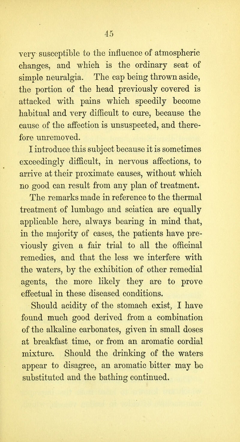 very susceptible to the influence of atmospheric changes, and which is the ordinary seat of simple neuralgia. The cap being thrown aside, the portion of the head previously covered is attacked with pains which speedily become habitual and very difficult to cure, because the cause of the affection is unsuspected, and there- fore unremoved. I introduce this subject because it is sometimes exceedingly difficult, in nervous affections, to arrive at their proximate causes, without which no good can result from any plan of treatment. The remarks made in reference to the thermal treatment of lumbago and sciatica are equally applicable here, always bearing in mind that, in the majority of cases, the patients have pre- viously given a fair trial to all the officinal remedies, and that the less we interfere with the waters, by the exhibition of other remedial agents, the more likely they are to prove effectual in these diseased conditions. Should acidity of the stomach exist, I have found much good derived from a combination of the alkaline carbonates, given in small doses at breakfast time, or from an aromatic cordial mixture. Should the drinking of the waters appear to disagree, an aromatic bitter may be substituted and the bathing continued.
