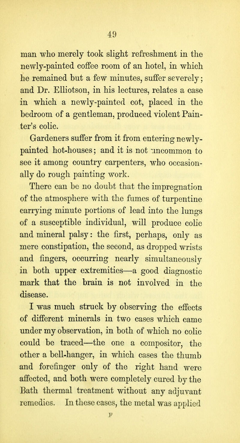 man who merely took slight refreshment in the newly-painted coffee room of an hotel, in which he remained but a few minutes, suffer severely; and Dr. EUiotson, in his lectures, relates a case in which a newly-painted cot, placed in the bedroom of a gentleman, produced violent Pain- ter's colic. Gardeners suffer from it from entering newly- painted hot-houses; and it is not uncommon to see it among country carpenters, who occasion- ally do rough painting work. There can be no doubt that the impregnation of the atmosphere with the fumes of turpentine carrying minute portions of lead into the lungs of a susceptible individual, will produce colic and mineral palsy: the first, perhaps, only as mere constipation, the second, as dropped wrists and fingers, occurring nearly simultaneously in both upper extremities—a good diagnostic mark that the brain is not involved in the disease. I was much struck by observing the effects of different minerals in two cases which came under my observation, in both of which no colic could be traced—the one a compositor, the other a bell-hanger, in which cases the thumb and forefinger only of the right hand were affected, and both were completely cured by the Bath thermal treatment without any adjuvant remedies. In these cases, the metal was applied F